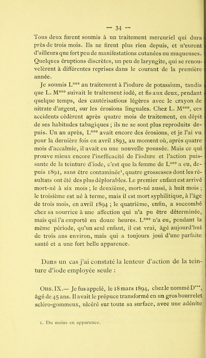 Tous deux furent soumis à un traitement mercuriel qui dura près de trois mois. Ils ne firent plus rien depuis, et iTeurent d’ailleurs que fort peu de manifestations cutanées ou muqueuses. Quelques éruptions discrètes, un peu de laryngite, qui se renou- velèrent à différentes reprises dans le courant de la première année. Je soumis au traitement à l’iodure de potassium, tandis que L. M**'^ suivait le traitement iodé, et fis aux deux, pendant quelque temps, des cautérisations légères avec le crayon de nitrate d’argent, sur les érosions linguales. Chez L. M***, ces. accidents cédèrent après quatre mois de traitement, en dépit de ses habitudes tabagiques ; ils ne se sont plus reproduits de- puis. Un an après, L*** avait encore des érosions, et je l’ai vu pour la dernière fois en avril 1893, au moment où, après quatre mois d’accalmie, il avait eu une nouvelle poussée. Mais ce qui prouve mieux encore l’inefficacité de Tiodure et l’action puis- sante de la teinture d’iode, c’est que la femme de a eu, de- puis 1891, sans être contaminée^ quatre grossesses dont les ré- sultats ont été des plus déplorables. Le premier enfant est arrivé mort-né à six mois ; le deuxième, mort-né aussi, à huit mois ; le troisième est né à terme, mais il est mort syphilitique, à l’âge de trois mois, en avril 1894 ; le quatrième, enfin, a succombé chez sa nourrice à une affection qui n’a pu être déterminée, mais qui l’a emporté en douze heures. L*** n’a eu, pendant la même période, qu’un seul enfant, il est vrai, âgé aujourd’hui de trois ans environ, mais qui a toujours joui d’une parfaite santé et a une fort belle apparence. Dans un cas j’ai constaté la lenteur d’action de la tein- ture d’iode employée seule : Obs. IX.—Je fus appelé, le i8mars 1894, chez le nommé D***, âgé de 45 ans. Il avait le prépuce transformé en un gros bourrelet scléro-gommeux, ulcéré sur toute sa surface, avec une adénite I. Du moins en apparence.