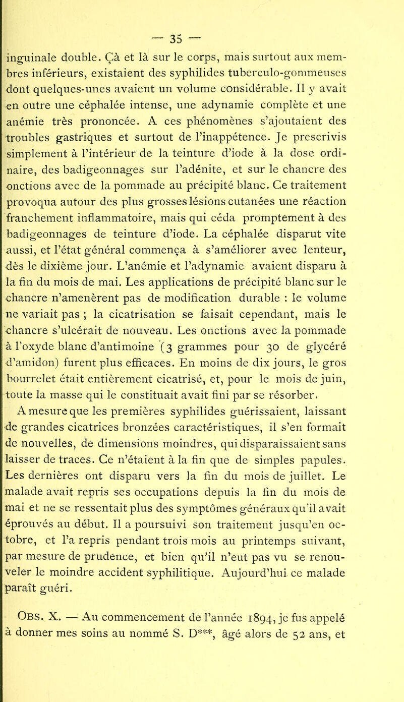 inguinale double. Çà et là sur le corps, mais surtout aux mem- bres inférieurs, existaient des syphilides tuberculo-gommeuses dont quelques-unes avaient un volume considérable. Il y avait en outre une céphalée intense, une adynamie complète et une anémie très prononcée. A ces phénomènes s’ajoutaient des troubles gastriques et surtout de l’inappétence. Je prescrivis simplement à l’intérieur de la teinture d’iode à la dose ordi- naire, des badigeonnages sur l’adénite, et sur le chancre des onctions avec de la pommade au précipité blanc. Ce traitement provoqua autour des plus grosses lésions cutanées une réaction franchement inflammatoire, mais qui céda promptement à des badigeonnages de teinture d’iode. La céphalée disparut vite aussi, et l’état général commença à s’améliorer avec lenteur, dès le dixième jour. L’anémie et l’adynamie avaient disparu à la fin du mois de mai. Les applications de précipité blanc sur le chancre n’amenèrent pas de modification durable : le volume ne variait pas ; la cicatrisation se faisait cependant, mais le chancre s’ulcérait de nouveau. Les onctions avec la pommade à l’oxyde blanc d’antimoine (3 grammes pour 30 de glycéré d’amidon) furent plus efficaces. En moins de dix jours, le gros bourrelet était entièrement cicatrisé, et, pour le mois de juin, toute la masse qui le constituait avait fini par se résorber. A mesure que les premières syphilides guérissaient, laissant de grandes cicatrices bronzées caractéristiques, il s’en formait de nouvelles, de dimensions moindres, qui disparaissaient sans laisser de traces. Ce n’étaient à la fin que de simples papules. Les dernières ont disparu vers la fin du mois de juillet. Le malade avait repris ses occupations depuis la fin du mois de mai et ne se ressentait plus des symptômes généraux qu’il avait éprouvés au début. Il a poursuivi son traitement jusqu’en oc- tobre, et l’a repris pendant trois mois au printemps suivant, par mesure de prudence, et bien qu’il n’eut pas vu se renou- veler le moindre accident syphilitique. Aujourd’hui ce malade paraît guéri. Obs. X. — Au commencement de l’année 1894, je fus appelé à donner mes soins au nommé S. D***, âgé alors de 52 ans, et