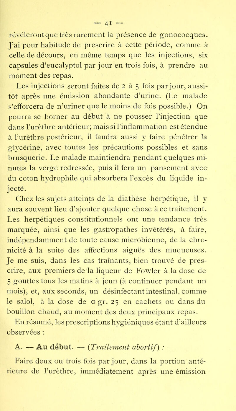 révéleront que très rarement la présence de gonococques. J’ai pour habitude de prescrire à cette période, comme à celle de décours, en même temps que les injections, six capsules d’eucalyptol par jour en trois fois, à prendre au moment des repas. Les injections seront faites de 2 à 5 fois par jour, aussi- tôt après une émission abondante d’urine. (Le malade s’efforcera de n’uriner que le moins de fois possible.) On pourra se borner au début à ne pousser l’injection que dans l’urètbre antérieur; mais si l’inflammation est étendue à l’urèthre postérieur, il faudra aussi y faire pénétrer la glycérine, avec toutes les précautions possibles et sans brusquerie. Le malade maintiendra pendant quelques mi- nutes la verge redressée, puis il fera un pansement avec du coton hydrophile qui absorbera l’excès du liquide in- jecté. Chez les sujets atteints de la diathèse herpétique, il y aura souvent lieu d’ajouter quelque chose à ce traitement. Les herpétiques constitutionnels ont une tendance très, marquée, ainsi que les gastropathes invétérés, à faire, indépendamment de toute cause microbienne, de la chro- nicité à la suite des affections aiguës des muqueuses. Je me suis, dans les cas traînants, bien trouvé de pres- crire, aux premiers de la liqueur de Fowler à la dose de 5 gouttes tous les matins à jeun (à continuer pendant un mois), et, aux seconds, un désinfectant intestinal, comme le salol, à la dose de o gr. 25 en cachets ou dans du bouillon chaud, au moment des deux principaux repas. En résumé, les prescriptions hygiéniques étant d’ailleurs observées : A. — Au début. — {Traitement abortif) : Faire deux ou trois fois par jour, dans la portion anté- rieure de l’urèthre, immédiatement après une émission