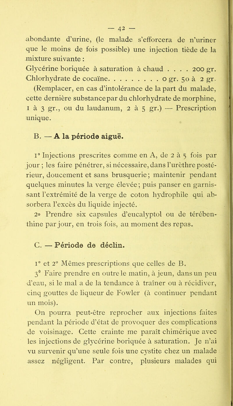 abondante d’urine, (le malade s’efforcera de n’uriner que le moins de fois possible) une injection tiède de la mixture suivante : Glycérine boriquée à saturation à chaud .... 200 gr. Chlorhydrate de cocaïne o gr. 50 à 2 gr. (Remplacer, en cas d’intolérance de la part du malade, cette dernière substancepar du chlorhydrate de morphine, I à 3 gr., ou du laudanum, 2 à 5 gr.) — Prescription unique. B. — A la période aiguë. V Injections prescrites comme en A, de 2 à 5 fois par jour ; les faire pénétrer, si nécessaire, dans l’urèthre posté- rieur, doucement et sans brusquerie ; maintenir pendant quelques minutes la verge élevée ; puis panser en garnis- sant l’extrémité de la verge de coton hydrophile qui ab- sorbera l’excès du liquide injecté. 2o Prendre six capsules d’eucalyptol ou de térében- thine par jour, en trois fois, au moment des repas. C. — Période de déclin. 1° et 2° Mêmes prescriptions que celles de B. 3° Faire prendre en outre le matin, à jeun, dans un peu d’eau, si le mal a de la tendance à traîner ou à récidiver, cinq gouttes de liqueur de Fowler (à continuer pendant un mois). On pourra peut-être reprocher aux injections faites pendant la période d’état de provoquer des complications de voisinage. Cette crainte me paraît chimérique avec les injections de glycérine boriquée à saturation. Je n’ai vu survenir qu’une seule fois une cystite chez un malade assez négligent. Par contre, plusieurs malades qui