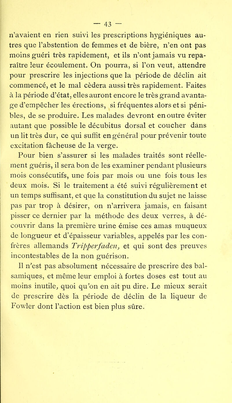 n’avaient en rien suivi les prescriptions hygiéniques au- tres que l’abstention de femmes et de bière, n’en ont pas moins guéri très rapidement, et ils n’ont jamais vu repa- raître leur écoulement. On pourra, si l’on veut, attendre pour prescrire les injections que la période de déclin ait commencé, et le mal cédera aussi très rapidement. Faites à la période d’état, elles auront encore le très grand avanta- ge d’empêcher les érections, si fréquentes alors et si péni- bles, de se produire. Les malades devront en outre éviter autant que possible le décubitus dorsal et coucher dans un lit très dur, ce qui suffit en général pour prévenir toute excitation fâcheuse de la verge. Pour bien s’assurer si les malades traités sont réelle- ment guéris, il sera bon de les examiner pendant plusieurs mois consécutifs, une fois par mois ou une fois tous les deux mois. Si le traitement a été suivi régulièrement et I un temps suffisant, et que la constitution du sujet ne laisse I pas par trop à désirer, on n’arrivera jamais, en faisant I pisser ce dernier par la méthode des deux verres, à dé- I couvrir dans la première urine émise ces amas muqueux I de longueur et d’épaisseur variables, appelés par les con- I frères allemands Tripperfaden, et qui sont des preuves i incontestables de la non guérison. i II ffiest pas absolument nécessaire de prescrire des bal- samiques, et même leur emploi à fortes doses est tout au moins inutile^ quoi quon en ait pu dire. Le mieux serait de prescrire dès la période de déclin de la liqueur de Fowler dont l’action est bien plus sûre.