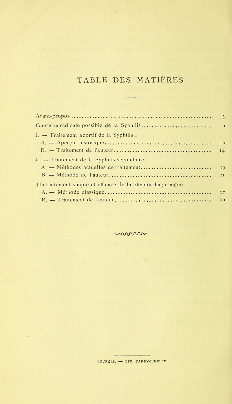 TABLE DES MATIÈRES -Avant-propos î Guérison radicale possible de la Syphilis <> J. — Traitement abortif de la Syphilis ; A. — Aperçu historique lo B. — Traitement de l'auteur 14 11. — Traitement de la Syphilis secondaire : A. — Méthodes actuelles de traitement 19 B. — Méthode de l’auteur 21 ■Un traitement simple et efficace de la blennorrhagie aigue ; A. — Méthode classique 17 B. — Traitement de l’auteur ^9 BOURGES. —• TYP. TARDY-PIGELET.