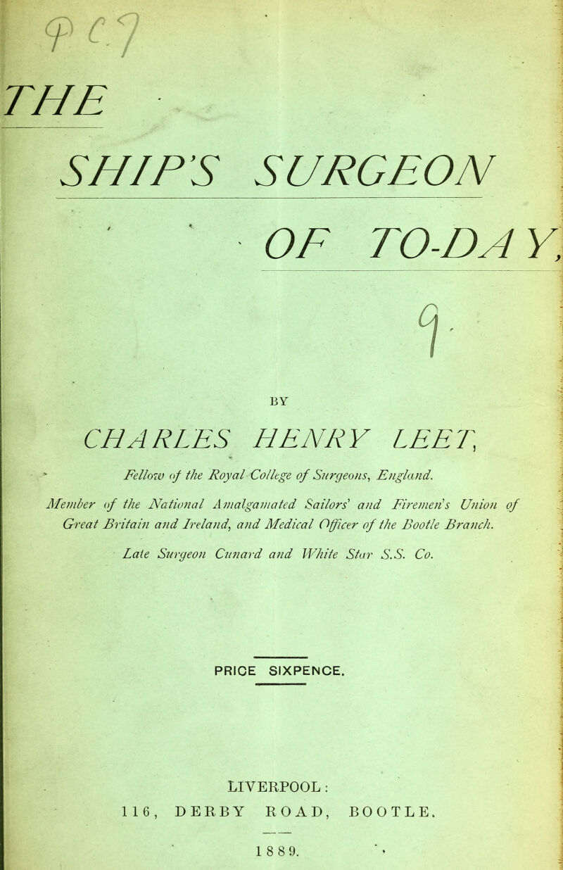 SURGEON ! T ' / THE SNIPS OF TO-DA BY CHARLES HENRY LEER - Fellow of the Royal College of Surgeons, England. Member of the National Amalgariiated Sailors' and Firemen!s Union of Great Britain and Ireland, and Medical Officer of the Bootle Branch. Late Surgeon Cunard and White Star S.S. Co. PRICE SIXPENCE. LIVERPOOL : 116, DERBY ROAD, BOOTLE. 1 8 89.