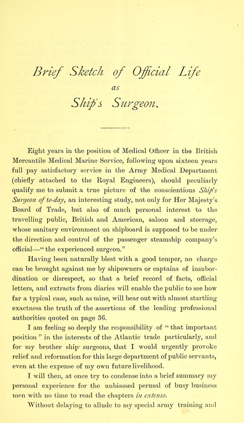 Brief Sketch of Official Life as Ship’s Surgeon, Eight years in the position of Medical Officer in the British Mercantile Medical Marine Service, following upon sixteen years full pay satisfactory service in the Army Medical Department (chiefly attached to the Boyal Engineers), should peculiarly qualify me to submit a true picture of the conscientious Ship's Surgeon of to-day, an interesting study, not only for Her Majesty’s Board of Trade, but also of much personal interest to the travelling public, British and American, saloon and steerage, whose sanitary environment on shipboard is supposed to be under the direction and control of the passenger steamship company’s official—“ the experienced surgeon.” Having been naturally blest with a good temper, no charge can be brought against me by shipowners or captains of insubor- dination or disrespect, so that a brief record of facts, official letters, and extracts from diaries will enable the public to see how far a typical case, such as mine, will bear out with almost startling exactness the truth of the assertions of the leading professional authorities quoted on page 36. I am feeling so deeply the responsibility of “ that important position ” in the interests of the Atlantic trade particularly, and for my brother ship' surgeons, that I would urgently provoke relief and reformation for this large department of public servants, even at the expense of my own future livelihood. I will then, at once try to condense into a brief summary my personal experience for the unbiassed perusal of busy business men with no time to read the chapters in extenso. Without delaying to allude to my special army training and