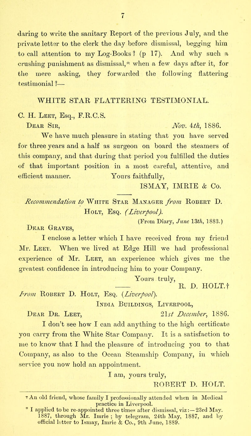 daring to write the sanitary Report of the previous July, and the private letter to the clerk the day before dismissal, begging him to call attention to my Log-Books 1 (p 17). And why such a crushing punishment as dismissal,* * when a few days after it, for the mere asking, they forwarded the following flattering testimonial ?— WHITE STAR FLATTERING TESTIMONIAL. C. H. Leet, Esq., F.R.C.S. Dear Sir, Nov. ith, 1886. We have much pleasure in stating that you have served for three years and a half as surgeon on board the steamers of this company, and that during that period you fulfilled the duties of that important position in a most careful, attentive, and efficient manner. Yours faithfully, ISMAY, IMRIE & Co. Recommendation to White Star Manager from Robert D. Holt, Esq. (Liverpool). (From Diary, June 13th, 1883.) Dear Graves, I enclose a letter which I have received from my friend Mr. Leet. When we lived at Edge Hill we had professional experience of Mr. Leet, an experience which gives me the greatest confidence in introducing him to your Company. Yours. truly, R. D. HOLT.f From Robert D. Holt, Esq. (.Liverpool). India Buildings, Liverpool, Dear Dr. Leet, 21 st December, 1886. I don’t see how I can add anything to the high certificate you carry from the White Star Company. It is a satisfaction to me to know that I had the pleasure of introducing you to that Company, as also to the Ocean Steamship Company, in which service you now hold an appointment. I am, yours truly, ROBERT D. HOLT. t An old friend, whose family I professionally attended when in Medical practice in Liverpool. * I applied to be re-appointed three times after dismissal, viz:—23rd May. 1887, through Mr. Imrie ; by telegram, 24th May, 1887, and by official letter to Ismay, Imrie & Co., 9th June, 1889.