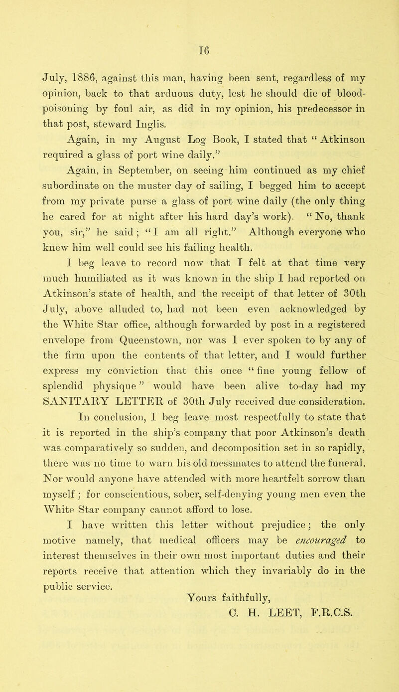 July, 1886, against this man, having been sent, regardless of my opinion, back to that arduous duty, lest he should die of blood- poisoning by foul air, as did in my opinion, his predecessor in that post, steward Inglis. Again, in my August Log Book, I stated that “ Atkinson required a glass of port wine daily.5’ Again, in September, on seeing him continued as my chief subordinate on the muster day of sailing, I begged him to accept from my private purse a glass of port wine daily (the only thing he cared for at night after his hard day’s work). “No, thank you, sir,” he said ; “ I am all right.” Although everyone who knew him well could see his failing health. I beg leave to record now that I felt at that time very much humiliated as it was known in the ship I had reported on Atkinson’s state of health, and the receipt of that letter of 30th July, above alluded to, had not been even acknowledged by the White Star office, although forwarded by post in a registered envelope from Queenstown, nor was I ever spoken to by any of the firm upon the contents of that letter, and I would further express my conviction that this once “ fine young fellow of splendid physique ” would have been alive to-day had my SANITARY LETTER of 30th July received due consideration. In conclusion, I beg leave most respectfully to state that it is reported in the ship’s company that poor Atkinson’s death was comparatively so sudden, and decomposition set in so rapidly, there was no time to warn his old messmates to attend the funeral. Nor would anyone have attended with more heartfelt sorrow than myself; for conscientious, sober, self-denying young men even the White Star company cannot afford to lose. I have written this letter without prejudice; the only motive namely, that medical officers may be encouraged to interest themselves in their own most important duties and their reports receive that attention which they invariably do in the public service. Yours faithfully, 0. H. LEET, F.R.C.S.