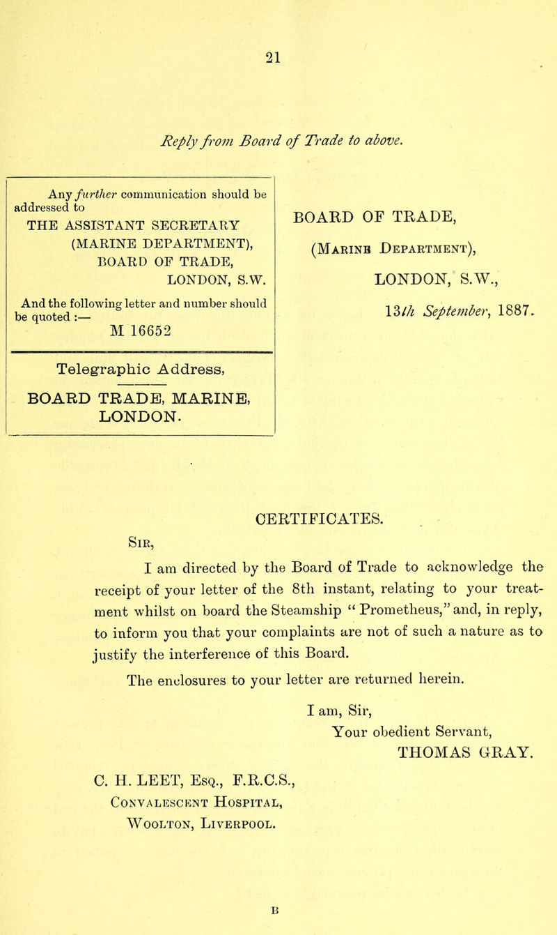 Reply from Board of Trade to above. BOARD OF TRADE, (Marine Department), LONDON, S.W., 13th September, 1887. CERTIFICATES. Sir, I am directed by the Board of Trade to acknowledge the receipt of your letter of the 8th instant, relating to your treat- ment whilst on board the Steamship “ Prometheus,” and, in reply, to inform you that your complaints are not of such a nature as to justify the interference of this Board. The enclosures to your letter are returned herein. I am, Sir, Your obedient Servant, THOMAS GRAY. C. H. LEET, Esq., F.R.C.S., Convalescent Hospital, Woolton, Liverpool. Any further communication should be addressed to THE ASSISTANT SECRETARY (MARINE DEPARTMENT), BOARD OF TRADE, LONDON, S.W. And the following letter and number should be quoted :— M 16652 Telegraphic Address, BOARD TRADE, MARINE, LONDON. B