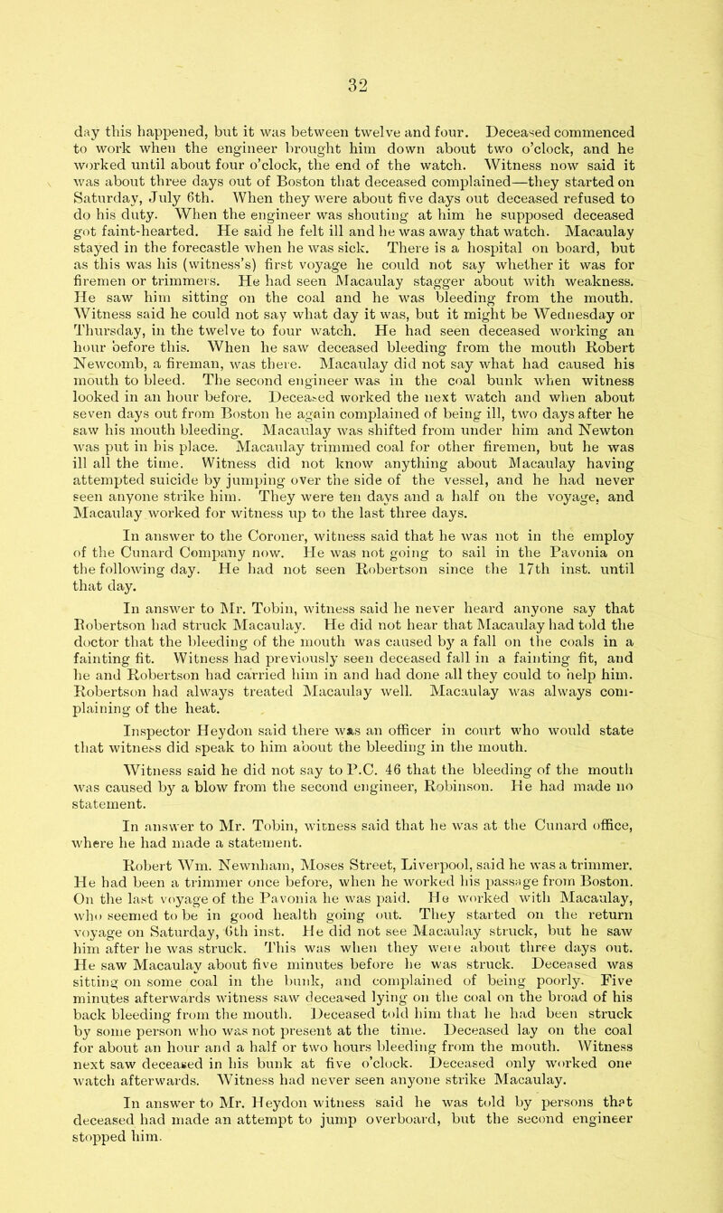 day this happened, but it was between twelve and four. Deceased commenced to work when the engineer brought him down about two o’clock, and he worked until about four o’clock, the end of the watch. Witness now said it was about three days out of Boston that deceased complained—they started on Saturday, July 6th. When they were about five days out deceased refused to do his duty. When the engineer was shouting at him he supposed deceased got faint-hearted. He said he felt ill and he was away that watch. Macaulay stayed in the forecastle when he was sick. There is a hospital on board, but as this was his (witness’s) first voyage he could not say whether it was for firemen or trimmers. He had seen Macaulay stagger about with weakness. He saw him sitting on the coal and he was bleeding from the mouth. Witness said he could not say what day it was, but it might be Wednesday or Thursday, in the twelve to four watch. He had seen deceased working an hour before this. When he saw deceased bleeding from the mouth Robert Newcomb, a fireman, was there. Macaulay did not say what had caused his mouth to bleed. The second engineer was in the coal bunk when witness looked in an hour before. Deceased worked the next watch and when about seven days out from Boston he again complained of being ill, two days after he saw his mouth bleeding. Macaulay was shifted from under him and Newton was put in his place. Macaulay trimmed coal for other firemen, but he was ill all the time. Witness did not know anything about Macaulay having attempted suicide by jumping over the side of the vessel, and he had never seen anyone strike him. They were ten days and a half on the voyage, and Macaulay worked for witness up to the last three days. In answer to the Coroner, witness said that he was not in the employ of the Cunard Company now. He was not going to sail in the Pavonia on the following day. He had not seen Robertson since the 17th inst. until that day. In answer to Mr. Tobin, witness said he never heard anyone say that Robertson had struck Macaulay. He did not hear that Macaulay had told the doctor that the bleeding of the mouth was caused by a fall on the coals in a fainting fit. Witness had previously seen deceased fall in a fainting fit, and he and Robertson had carried him in and had done all they could to help him. Robertson had always treated Macaulay well. Macaulay was always com- plaining of the heat. Inspector Heydon said there was an officer in court who would state that witness did speak to him about the bleeding in the mouth. Witness said he did not say to P.C. 46 that the bleeding of the mouth was caused by a blow from the second engineer, Robinson. He had made no statement. In answer to Mr. Tobin, witness said that he was at the Cunard office, where he had made a statement. Robert Wm. Newnham, Moses Street, Liverpool, said he was a trimmer. He had been a trimmer once before, when he worked his passage from Boston. On the last voyage of the Pavonia he was paid. He worked with Macaulay, who seemed to be in good health going out. They started on the return voyage on Saturday, 6th inst. He did not see Macaulay struck, but he saw him after he was struck. This was when they were about three days out. He saw Macaulay about five minutes before he was struck. Deceased was sitting on some coal in the bunk, and complained of being poorly. Five minutes afterwards witness saw deceased lying on the coal on the broad of his back bleeding from the mouth. Deceased told him that he had been struck by some person who was not present at the time. Deceased lay on the coal for about an hour and a half or two hours bleeding from the mouth. Witness next saw deceased in his bunk at five o’clock. Deceased only worked one watch afterwards. Witness had never seen anyone strike Macaulay. In answer to Mr. Heydon witness said he was told by persons th?t deceased had made an attempt to jump overboard, but the second engineer stopped him.