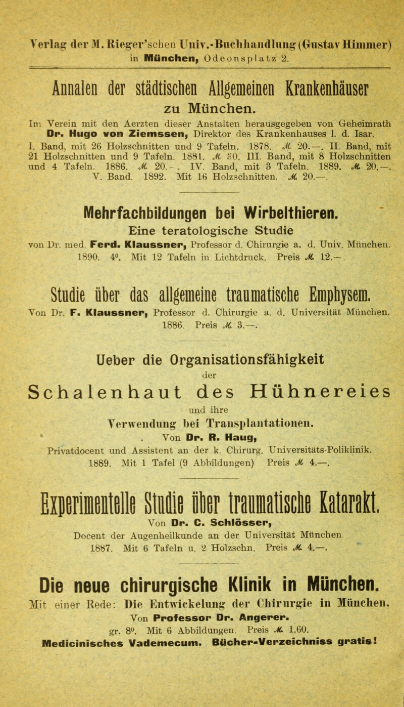 Verlag der M.Rieger’sclien Uiiiv.-Buclihaiidlung((GustavHinimer) in Miincheii| Odeonsplatz 2. Annalen der städtischen Allgemeinen Krankenhäuser ZU München. Im Verein mit den Aerzten dieser Anstalten herausgegeben von Geheimrath Dr. Hugo von Ziemssen, Direktor des Krankenhauses 1. d. Isar. I. Band, mit 26 Holzschnitten und 9 Tafeln, 1878. Jt. 20.—. II. Band, mit 21 Holzschnitten und 9 Tafeln. 1881. Ji. .nO. III. Band, mit 8 Holzschnitten und 4 Tafeln. 1886. JC 20. - . IV. Band, mit 3 Tafeln. 1889. 20.—. V. Band. 1892. Mit 16 Holzschnitten. JC 20.—. Mehrfachbildungen bei Wirbelthieren. Eine teratologische Studie von Dr. med. Ferd- Klaussner, Professor d. Chirurgie a. d. Univ. München. 1890. 4«. Mit 12 Tafeln in Lichtdruck. Preis X 12.-. Studie über das allgemeiue traumatische Emphysem. Von Dr. F. Klaussnerj Professor d. Chirurgie a. d. Universität München. 1886. Preis X 3.—. lieber die Organisationsfähigkeit der Schalenhaut des Hühnereies und ihre Verweiuliiiig bei Transplantationen. * Von Dr. R. Haugi Privatdocent und Assistent an der k. Chirurg. Universitäts-Poliklinik. 1889. Mit 1 Tafel (9 Abbildungen) Preis X 4.—. EmniiMe Mle ilier traontiscliB Kataratl. Von Dr. C. Schlösser, Docent der Augenheilkunde an der Universität München. 1887. Mit 6 Tafeln u. 2 Holzschn. Preis X 4.—. Die neue chirurgische Klinik in München. Mit einer Rede: Die Entwickelung der Chirurgie in München. Von Professor Dr. Angerer. gr. 8^. Mit 6 Abbildungen. Preis X 1.60. Medicinisches Vademecum. Bücher-Verzeichniss gratis!