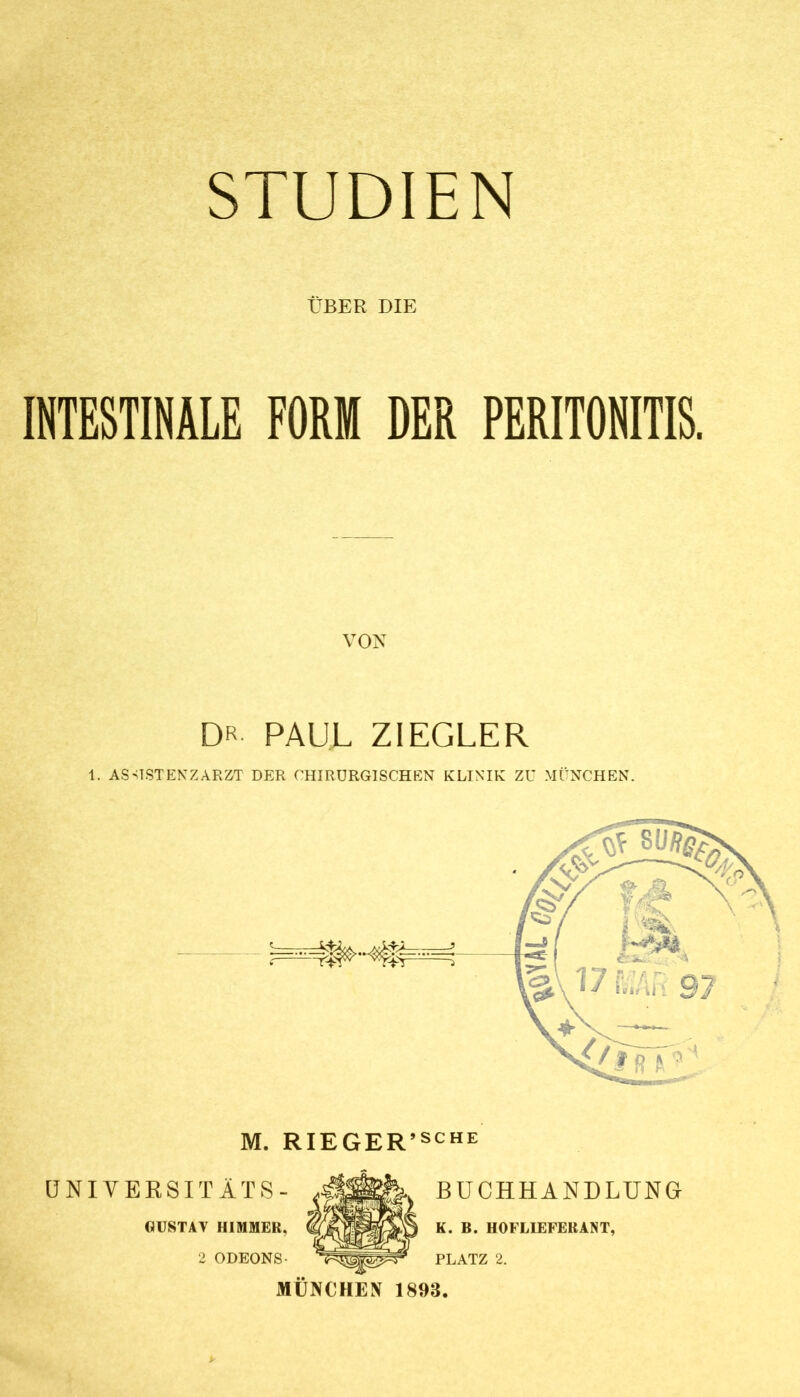 ÜBER DIE INTESTINALE FORM DER PERITONITIS. VON DR PAUL ZIEGLER 1. ASUSTENZARZT DER CHIRURGISCHEN KLINIK ZU MÜNCHEN. M. RIEGER’sche ÜNIYERSITÄTS- GUSTAV HIMMER. 2 ODEONS- BUCHHANDLUNG K. B. HOFLIEFERANT, PLATZ 2. MÜNCHEN 1893.