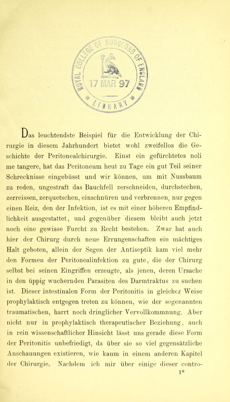 Das leuchtendste Beispiel für die Entwicklung der Chi- rurgie in diesem Jahrhundert bietet wohl zweifellos die Ge- schichte der Peritonealchirurgie. Einst ein gefürchtetes noli me tangere, hat das Peritoneum heut zu Tage ein gut Teil seiner Schrecknisse eingebüsst und wir können, um mit Nussbaum zu reden, ungestraft das Bauchfell zerschneiden, durchstechen, zerreissen, zerquetschen, einschnüren und verbrennen, nur gegen einen Reiz, den der Infektion, ist es mit einer höheren Empfind- lichkeit ausgestattet, und gegenüber diesem bleibt auch jetzt noch eine gewisse Furcht zu Recht bestehen. Zwar hat auch hier der Chirurg durch neue Errungenschaften ein mächtiges Halt geboten, allein der Segen der Antiseptik kam viel mehr den Formen der Peritonealinfektion zu gute, die der Chirurg selbst bei seinen Eingriffen erzeugte, als jenen, deren Ursache in den üppig wuchernden Parasiten des Darmtraktus zu suchen ist. Dieser intestinalen Form der Peritonitis in gleicher Weise prophylaktisch entgegen treten zu können, wie der sogenannten traumatischen, harrt noch dringlicher Yervollkommnung. Aber nicht nur in prophylaktisch therapeutischer Beziehung, auch in rein wissenschaftlicher Hinsicht lässt uns gerade diese Form der Peritonitis unbefriedigt, da über sie so viel gegensätzliche Anschauungen existieren, wie kaum in einem anderen Kapitel der Chirurgie, Naclidem ich mir über einige dieser contro- 1*