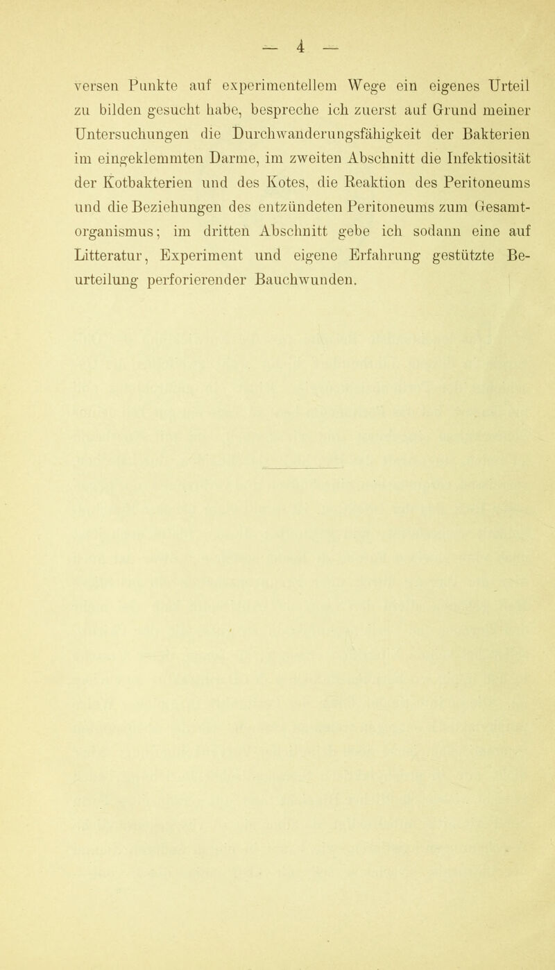 verseil Punkte auf experimentellem Wege ein eigenes Urteil zu bilden gesucht habe, bespreche ich zuerst auf Grund meiner Untersuchungen die Durchwanderungsfähigkeit der Bakterien im eingeklemmten Darme, im zweiten Abschnitt die Infektiosität der Kotbakterien und des Kotes, die Peaktion des Peritoneums und die Beziehungen des entzündeten Peritoneums zum Gesamt- organismus; im dritten Abschnitt gebe ich sodann eine auf Litteratur, Experiment und eigene Erfahrung gestützte Be- urteilung perforierender Bauchwunden.