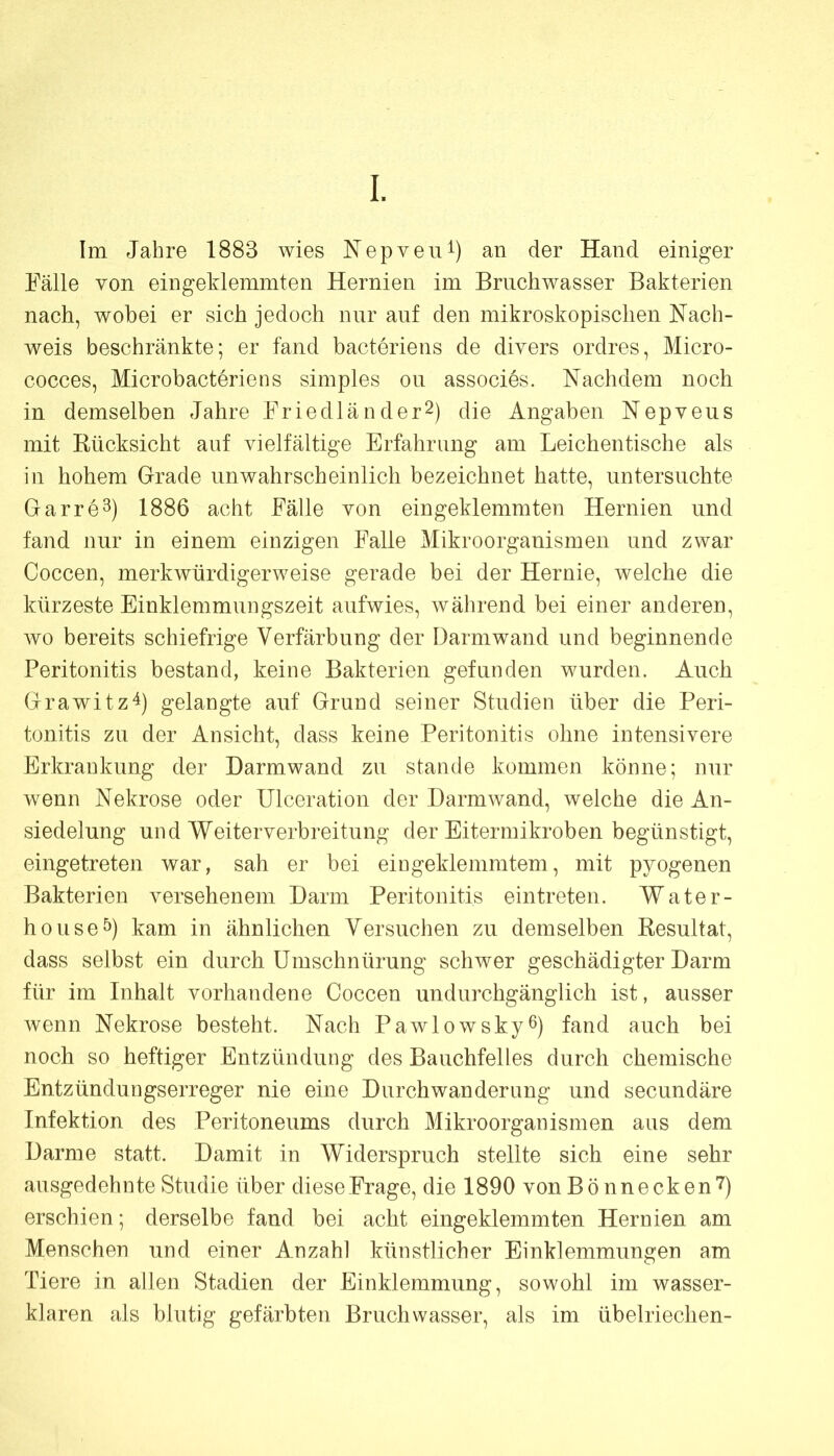 Im Jahre 1883 wies Nepveii^) an der Hand einiger Fälle von eingeklemmten Hernien im Brnchwasser Bakterien nach, wobei er sich jedoch nur auf den mikroskopischen Nach- weis beschränkte; er fand bacteriens de divers ordres, Micro- cocces, Microbacteriens simples on associes. Nachdem noch in demselben Jahre Friedländer^) die Angaben Nepveus mit Kücksicht auf vielfältige Erfahrung am Leichentische als in hohem Grade unwahrscheinlich bezeichnet hatte, untersuchte Garre^) 1886 acht Fälle von eingeklemmten Hernien und fand nur in einem einzigen Falle Mikroorganismen und zwar Coccen, merkwürdigerweise gerade bei der Hernie, welche die kürzeste Einklemmungszeit aufwies, während bei einer anderen, wo bereits schiefrige Verfärbung der Darmwand und beginnende Peritonitis bestand, keine Bakterien gefunden wurden. Auch Grawitz^) gelangte auf Grund seiner Studien über die Peri- tonitis zu der Ansicht, dass keine Peritonitis ohne intensivere Erkrankung der Darmwand zu stände kommen könne; nur wenn Nekrose oder Ulceration der Darmwand, welche die An- siedelung und Weiterverbreitung der Eitermikroben begünstigt, eingetreten war, sah er bei eingeklemmtem, mit pyogenen Bakterien versehenem Darm Peritonitis eintreten. Water- houseö) kam in ähnlichen Versuchen zu demselben Kesultat, dass selbst ein durch Umschnürung schwer geschädigter Darm für im Inhalt vorhandene Coccen undurchgänglich ist, ausser wenn Nekrose besteht. Nach Pawlowskyß) fand auch bei noch so heftiger Entzündung des Bauchfelles durch chemische Entzündungserreger nie eine Durchwanderung und secundäre Infektion des Peritoneums durch Mikroorganismen aus dem Darme statt. Damit in Widerspruch stellte sich eine sehr ausgedehnte Studie über diese Frage, die 1890 von B ö n n e ck en 7) erschien; derselbe fand bei acht eingeklemmten Hernien am Menschen und einer Anzahl künstlicher Einklemmungen am Tiere in allen Stadien der Einklemmung, sowohl im wasser- klaren als blutig gefärbten Bruchwasser, als im übelriechen-