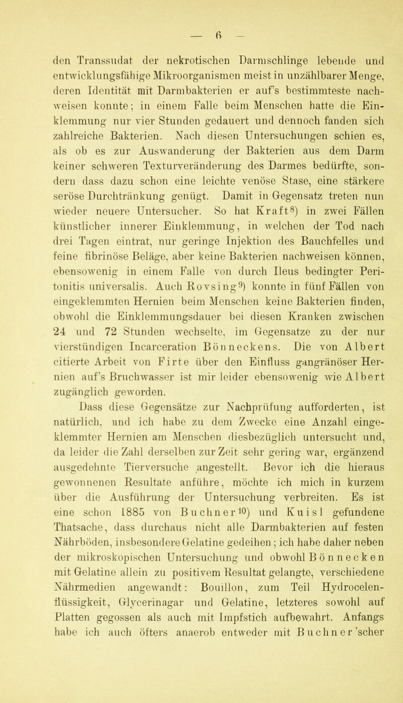 den Transsudat der nekrotischen Dann schlinge lebende und entwicklungsfähige Mikroorganismen meist in unzählbarer Menge, deren Identität mit Darmbakterien er aufs bestimmteste nach- weisen konnte; in einem Falle beim Menschen hatte die Ein- klemmung nur vier Stunden gedauert und dennoch fanden sich zahlreiche Bakterien. Nach diesen Untersuchungen schien es, als ob es zur Auswanderung der Bakterien aus dem Darm keiner schweren Texturveränderung des Darmes bedürfte, son- dern dass dazu schon eine leichte venöse Stase, eine stärkere seröse Durchtränkung genügt. Damit in Gegensatz treten nun wieder neuere Untersucher. So hat Kraft8) in zwei Fällen künstlicher innerer Einklemmung, in welchen der Tod nach drei Tagen eintrat, nur geringe Injektion des Bauchfelles und feine fibrinöse Beläge, aber keine Bakterien nachweisen können, ebensowenig in einem Falle von durch Ileus bedingter Peri- tonitis universalis. Auch Bo VS ing 9) konnte in fünf Fällen von eingeklemmten Hernien beim Menschen keine Bakterien finden, obwohl die Einklemmungsdauer bei diesen Kranken zwischen 24 und 72 Stunden wechselte, im Gegensätze zu der nur vierstündigen Incarceration Bönneckens. Die von Albert citierte Arbeit von Firte über den Einfluss gangränöser Her- nien auf’s Bruchwasser ist mir leider ebensowenig wie Albert zugänglich geworden. Dass diese Gegensätze zur Nachprüfung aufforderten, ist natürlich, und ich habe zu dem Zwecke eine Anzahl einge- klemmter Hernien am Menschen diesbezüglich untersucht und, da leider die Zahl derselben zur Zeit sehr gering war, ergänzend ausgedehnte Tierversuche angestellt. Bevor ich die hieraus gewonnenen Resultate anführe, möchte ich mich in kurzem über die Ausführung der Untersuchung verbreiten. Es ist eine schon 1885 von BuchneriO) und Kuisl gefundene Thatsache, dass durchaus nicht alle Darmbakterien auf festen Nährböden, insbesondere Gelatine gedeihen; ich habe daher neben der mikroskopischen Untersuchung und obwohl Bönnecken mit Gelatine allein zu positivem Resultat gelangte, verschiedene Nährmedien angewandt: Bouillon, zum Teil Hjdrocelen- flüssigkeit, Glycerinagar und Gelatine, letzteres sowohl auf Platten gegossen als auch mit Impfstich aufbewahrt. Anfangs habe ich auch öfters anaerob entweder mit B uchn er’scher