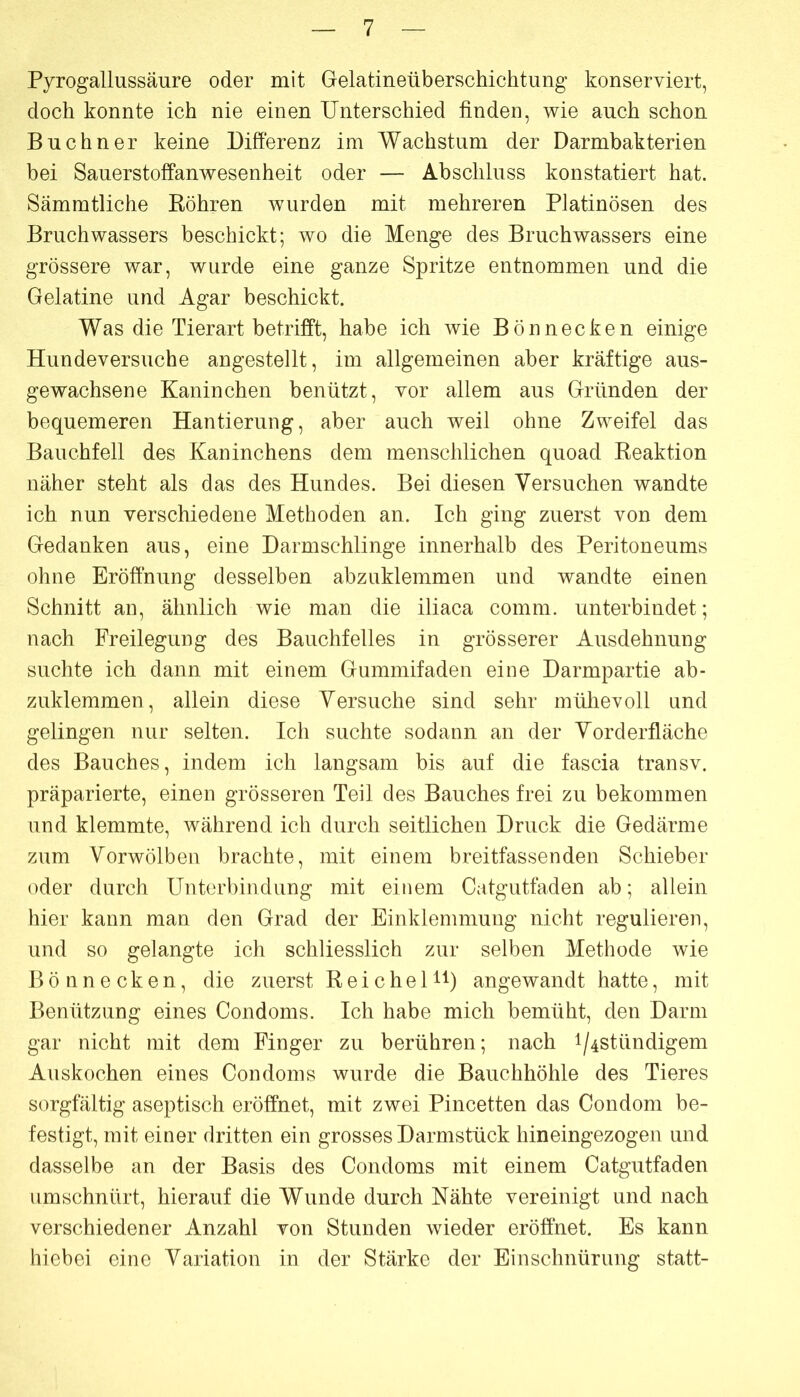 Pyrogallussäure oder mit Gelatineüberschichtung konserviert, doch konnte ich nie einen Unterschied finden, wie auch schon Büchner keine Differenz im Wachstum der Darmbakterien bei Sauerstoffanwesenheit oder — Abschluss konstatiert hat. Sämmtliche Köhren wurden mit mehreren Platinösen des Bruch Wassers beschickt; wo die Menge des Bruchwassers eine grössere war, wurde eine ganze Spritze entnommen und die Gelatine und Agar beschickt. Was die Tierart betriff’t, habe ich wie Bönnecken einige Hundeversuche angestellt, im allgemeinen aber kräftige aus- gewachsene Kaninchen benützt, vor allem aus Gründen der bequemeren Hantierung, aber auch weil ohne Zweifel das Bauchfell des Kaninchens dem menschlichen quoad Eeaktion näher steht als das des Hundes. Bei diesen Versuchen wandte ich nun verschiedene Methoden an. Ich ging zuerst von dem Gedanken aus, eine Darmschlinge innerhalb des Peritoneums ohne Eröffnung desselben abzuklemmen und wandte einen Schnitt an, ähnlich wie man die iliaca comm. unterbindet; nach Freilegung des Bauchfelles in grösserer Ausdehnung suchte ich dann mit einem Gummifaden eine Darmpartie ab- zuklemmen, allein diese Versuche sind sehr mühevoll und gelingen nur selten. Ich suchte sodann an der Vorderfläche des Bauches, indem ich langsam bis auf die fascia transv. präparierte, einen grösseren Teil des Bauches frei zu bekommen und klemmte, während ich durch seitlichen Druck die Gedärme zum Vorwölben brachte, mit einem breitfassenden Schieber oder durch Unterbindung mit einem Catgutfaden ab; allein hier kann man den Grad der Einklemmung nicht regulieren, und so gelangte ich schliesslich zur selben Methode wie Bönnecken, die zuerst R e i c h e 1H) angewandt hatte, mit Benützung eines Condoms. Ich habe mich bemüht, den Darm gar nicht mit dem Finger zu berühren; nach i/4stündigem Auskochen eines Condoms wurde die Bauchhöhle des Tieres sorgfältig aseptisch eröffnet, mit zwei Pincetten das Condom be- festigt, mit einer dritten ein grosses Darmstück hineingezogen und dasselbe an der Basis des Condoms mit einem Catgutfaden umschnürt, hierauf die Wunde durch Nähte vereinigt und nach verschiedener Anzahl von Stunden wieder eröffnet. Es kann hiebei eine Variation in der Stärke der Einschnürung statt-