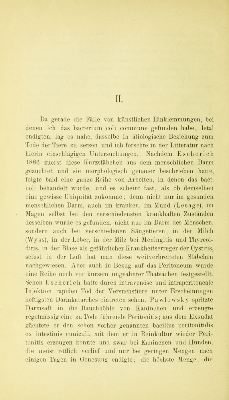 II. Da gerade die Fälle von künstlichen Einklemmungen, bei denen ich das bacterium coli commune gefunden habe, letal endigten, lag es nahe, dasselbe in ätiologische Beziehung zum Tode der Tiere zu setzen und ich forschte in der Litteratur nach hierin einschlägigen Untersuchungen. Nachdem Es che rieh 1886 zuerst diese Kurzstäbchen aus dem menschlichen Darm gezüchtet und sie morphologisch genauer beschrieben hatte, folgte bald eine ganze Reihe von Arbeiten, in denen das bact. coli behandelt wurde, und es scheint fast, als ob demselben eine gewisse Ubiquität zukomme; denn nicht nur im gesunden menschlichen Dann, auch im kranken, im Mund (Besage), im Magen selbst bei den verschiedensten krankhaften Zuständen desselben wurde es gefunden, nicht nur im Darm des Menschen, sondern auch bei verschiedenen Säugetieren, in der Milch (Wyss), in der Leber, in der Milz bei Meningitis und Thyreoi- ditis, in der Blase als gefährlicher Krankheitserreger der Cystitis, selbst in der Luft hat man diese weitverbreiteten Stäbchen nachgewiesen. Aber auch in Bezug auf das Peritoneum wurde eine Reihe noch vor kurzem ungeahnter Thatsachen festgestellt. Schon Escherich hatte durch intravenöse und intraperitoneale Injektion rapiden Tod der Yersuchstiere unter Erscheinungen heftigsten Da,rmkatarrhes eintreten sehen. Pawlowsky spritzte Darmsaft in die Bauchhöhle von Kaninchen und erzeugte regelmässig eine zu Tode führende Peritonitis; aus dem Exsudat züchtete er den schon vorher genannten bacillus peritonitidis ex intestinis cnniculi, mit dem er in Reinkultur wieder Peri- tonitis erzeugen konnte und zwar bei Kaninchen und Hunden, die meist tötlich verlief und nur bei geringen Mengen nach einigen Tagen in Genesung endigte; die höchste Menge, die