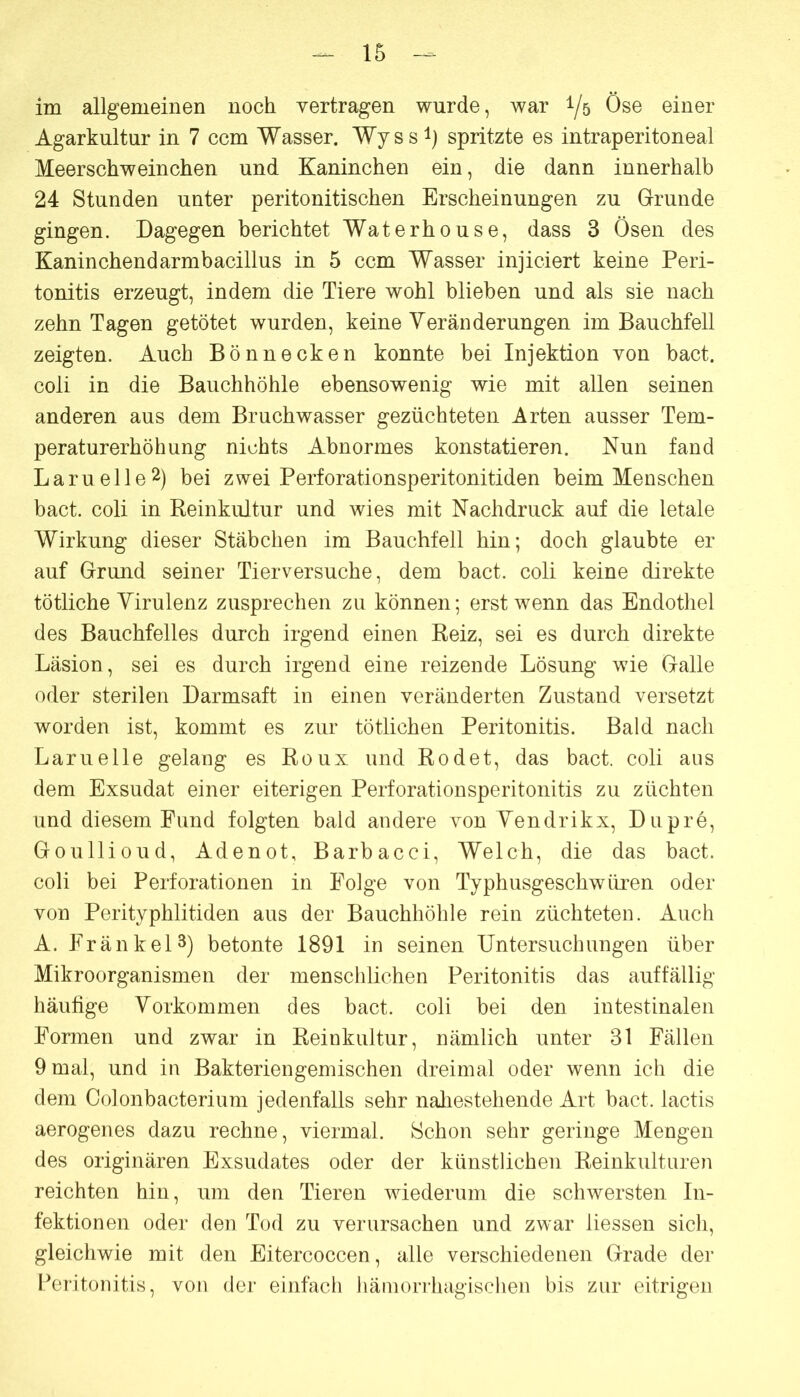 im allgemeinen noch vertragen wurde, war i/ö Öse einer Agarkultur in 7 ccm Wasser. Wyss^) spritzte es intraperitoneal Meerschweinchen und Kaninchen ein, die dann innerhalb 24 Stunden unter peritonitischen Erscheinungen zu Grunde gingen. Dagegen berichtet Waterhouse, dass 3 Ösen des Kaninchendarmbacillus in 5 ccm Wasser injiciert keine Peri- tonitis erzeugt, indem die Tiere wohl blieben und als sie nach zehn Tagen getötet wurden, keine Veränderungen im Bauchfell zeigten. Auch Bönnecken konnte bei Injektion von bact. coli in die Bauchhöhle ebensowenig wie mit allen seinen anderen aus dem Bruchwasser gezüchteten Arten ausser Tem- peraturerhöhung nichts Abnormes konstatieren. Nun fand L a ru e 11 e 2) bei zwei Perforationsperitonitiden beim Menschen bact. coli in Reinkultur und wies mit Nachdruck auf die letale Wirkung dieser Stäbchen im Bauchfell hin; doch glaubte er auf Grund seiner Tierversuche, dem bact. coli keine direkte tätliche Virulenz zusprechen zu können; erst wenn das Endothel des Bauchfelles durch irgend einen Reiz, sei es durch direkte Läsion, sei es durch irgend eine reizende Lösung wie Galle oder sterilen Darmsaft in einen veränderten Zustand versetzt worden ist, kommt es zur tötlichen Peritonitis. Bald nach Lamelle gelang es Roux und Rodet, das bact. coli aus dem Exsudat einer eiterigen Perforationsperitonitis zu züchten und diesem Fund folgten bald andere von Vendrikx, Dupre, Goullioud, Adenot, Barbacci, Welch, die das bact. coli bei Perforationen in Folge von Typhusgeschwüren oder von Perityphlitiden aus der Bauchhöhle rein züchteten. Auch A. Fränkel^) betonte 1891 in seinen Untersuchungen über Mikroorganismen der menschlichen Peritonitis das auffällig häutige Vorkommen des bact. coli bei den intestinalen Formen und zwar in Reinkultur, nämlich unter 31 Fällen 9 mal, und in Bakteriengemischen dreimal oder wenn ich die dem Colonbacterium jedenfalls sehr nahestehende Art bact. lactis aerogenes dazu rechne, viermal. Schon sehr geringe Mengen des originären Exsudates oder der künstlichen Reinkulturen reichten hin, um den Tieren wiederum die schwersten In- fektionen oder den Tod zu verursachen und zwar liessen sich, gleichwie mit den Eitercoccen, alle verschiedenen Grade der Peritonitis, von der einfach häinorrhagischen bis zur eitrigen