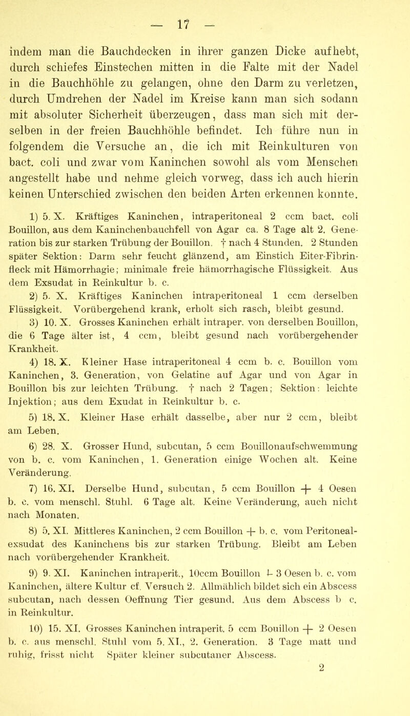 11 indem man die Bauchdecken in ihrer ganzen Dicke auf hebt, durch schiefes Einstechen mitten in die Falte mit der Nadel in die Bauchhöhle zu gelangen, ohne den Darm zu verletzen, durch Umdrehen der Nadel im Kreise kann man sich sodann mit absoluter Sicherheit überzeugen, dass man sich mit der- selben in der freien Bauchhöhle befindet. Ich führe nun in folgendem die Versuche an, die ich mit Keinkulturen von bact. coli und zwar vom Kaninchen sowohl als vom Menschen angestellt habe und nehme gleich vorweg, dass ich auch hierin keinen Unterschied zwischen den beiden Arten erkennen konnte. 1) 5. X. Kräftiges Kaninchen, intraperitoneal 2 ccm bact. coli Bouillon, aus dem Kaninchenbauchfell von Agar ca. 8 Tage alt 2. Gene- ration bis zur starken Trübung der Bouillon, f nach 4 Stunden. 2 Stunden später Sektion: Darm sehr feucht glänzend, am Einstich Eiter-Fibrin- fleck mit Hämorrhagie; minimale freie hämorrhagische Flüssigkeit, Aus dem Exsudat in Reinkultur b. c. 2) 5. X. Kräftiges Kaninchen intraperitoneal 1 ccm derselben Flüssigkeit. Vorübergehend krank, erholt sich rasch, bleibt gesund. 3) 10. X. Grosses Kaninchen erhält intraper. von derselben Bouillon, die 6 Tage älter ist, 4 ccm, bleibt gesund nach vorübergehender Krankheit. 4) 18.x. Kleiner Hase intraperitoneal 4 ccm b. c. Bouillon vom Kaninchen, 3. Generation, von Gelatine auf Agar und von Agar in Bouillon bis zur leichten Trübung, f nach 2 Tagen; Sektion: leichte Injektion; aus dem Exudat in Reinkultur b. c. 5) 18.x. Kleiner Hase erhält dasselbe, aber nur 2 ccm, bleibt am Leben. 6) 28. X. Grosser tlund, subcutan, 5 ccm Bouillonaufschwemmung von b. c. vom Kaninchen, 1. Generation einige Wochen alt. Keine Veränderung. 7) 16. XI. Derselbe Hund, subcutan, 5 ccm Bouillon -f- 4 Oesen b. c, vom menschl. Stuhl. 6 Tage alt. Keine Veränderung, auch nicht nach Monaten. 8) 5. XI. Mittleres Kaninchen, 2 ccm Bouillon -j- b. c. vom Peritoneal- exsudat des Kaninchens bis zur starken Trübung. Bleibt am Leben nach vorübergehender Krankheit. 9) 9. XI. Kaninchen intraperit., lOccm Bouillon i- 3 Oesen b. c. vom Kaninchen, ältere Kultur cf. Versuch 2. Allmählich bildet sich ein Abscess subcutan, nach dessen Oelfnung Tier gesund. Aus dem Abscess b c. in Reinkultur. 10) 15. XI. Grosses Kaninchen intraperit. 5 ccm Bouillon 2 Oesen b. c. aus menschl. Stuhl vom 5. XL, 2. Generation. 3 Tage matt und ruhig, frisst nicht Spilter kleiner siibcutaner A])scess. 2