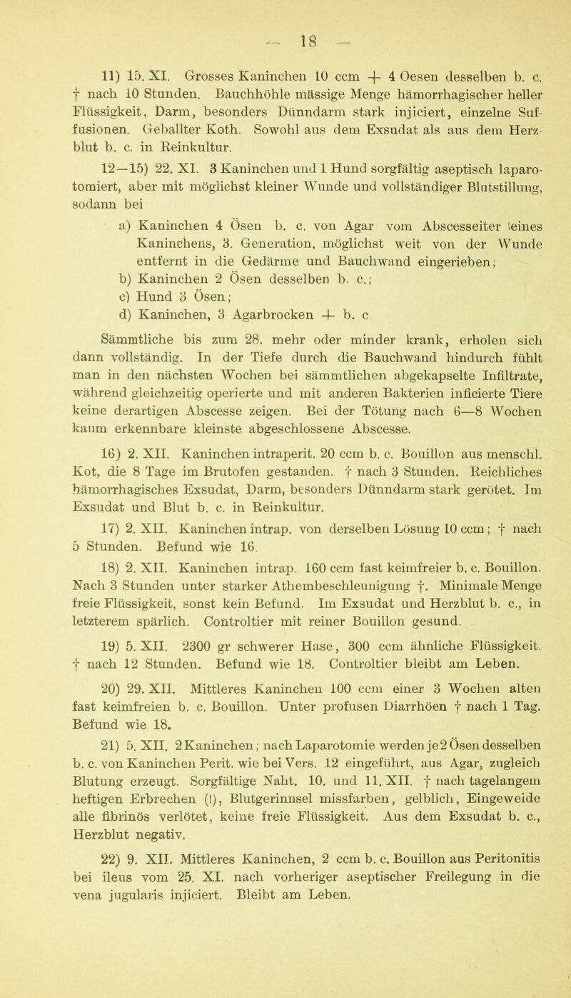 11) 15. XI. Grosses Kaninchen 10 ccm -\- 4 Oesen desselben b. c. f nach 10 Stunden. Bauchhöhle massige Menge hämorrhagischer heller Flüssigkeit, Darm, besonders Dünndarm stark injiciert, einzelne Suf- fusionen. Geballter Koth. Sowohl aus dem Exsudat als aus dem Herz- blut b. c. in Reinkultur. 12—15) 22. XI. 3 Kaninchen und 1 Hund sorgfältig aseptisch laparo- toraiert, aber mit möglichst kleiner Wunde und vollständiger Blutstillung, sodann bei a) Kaninchen 4 Ösen b. c. von Agar vom Abscesseiter leines Kaninchens, 3. Generation, möglichst weit von der Wunde entfernt in die Gedärme und Bauch wand eingerieben; b) Kaninchen 2 Ösen desselben b. c.; c) Hund 3 Ösen; d) Kaninchen, 3 Agarbrocken -f- b. c. Sämmtliche bis zum 28. mehr oder minder krank, erholen sich dann vollständig. In der Tiefe durch die Bauchwand hindurch fühlt man in den nächsten Wochen bei sämmtlichen abgekapselte Infiltrate, während gleichzeitig operierte und mit anderen Bakterien inficierte Tiere keine derartigen Abscesse zeigen. Bei der Tötung nach G—8 Wochen kaum erkennbare kleinste abgeschlossene Abscesse. 16) 2. XII. Kaninchen intraperit. 20 ccm b. c. Bouillon aus menschl. Kot, die 8 Tage im Brutofen gestanden, f nach 3 Stunden. Reichliches hämoiThagisches Exsudat, Darm, besonders Dünndarm stark gerötet. Im Exsudat und Blut b. c. in Reinkultur. 17) 2. XII. Kaninchen intrap. von derselben Lösung 10 ccm; f nach 5 Stunden. Befund wie 16, 18) 2. XII. Kaninchen intrap. 160 ccm fast keimfreier b. c. Bouillon. Nach 3 Stunden unter starker Athembeschleunigung y. Minimale Menge freie Flüssigkeit, sonst kein Befund. Im Exsudat und Herzblut b. c., in letzterem spärlich. Controltier mit reiner Bouillon gesund. 19) 5. XII. 2300 gr schwerer Hase, 300 ccm ähnliche Flüssigkeit, t nach 12 Stunden. Befund wie 18. Controltier bleibt am Leben. 20) 29. XII. Mittleres Kaninchen 100 ccm einer 3 Wochen alten fast keimfreien b. c. Bouillon. Unter profusen Diarrhöen f nach 1 Tag. Befund wie 18, 21) 5. XII. 2Kaninchen; nach Laparotomie werden je 2 Ösen desselben b. c. von Kaninchen Berit, wie bei Vers. 12 eingeführt, aus Agar, zugleich Blutung erzeugt. Sorgfältige Naht. 10. und 11. XII. f nach tagelangem heftigen Erbrechen (!), Blutgerinnsel missfarben, gelblich, Eingeweide alle fibrinös verlötet, keine freie Flüssigkeit. Aus dem Exsudat b. c., Herzblut negativ. 22) 9. XII. Mittleres Kaninchen, 2 ccm b. c. Bouillon aus Peritonitis bei ileus vom 25. XI. nach vorheriger aseptischer Freilegung in die vena jugularis injiciert. Bleibt am Leben.