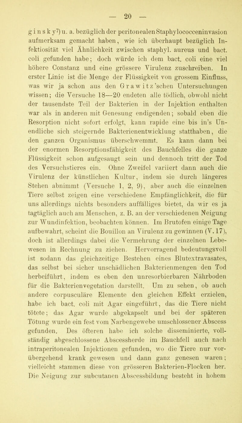 g i n s k y7) u. a. bezüglich der peritonealen Stapliylococceninvasion aufmerksam gemacht liaben, wie ich überhaupt bezüglich In- fektiosität viel Ähnlichkeit zwischen staphyl. aureus und bact. coli gefunden habe; doch würde ich dem bact. coli eine viel höhere Constanz und eine grössere Yirulenz zuschreiben. In erster Linie ist die Menge der Flüssigkeit von grossem Einfluss, was wir ja schon aiis den Gr a w i t z’schen Untersuchungen wissen; die Versuche 18—20 endeten alle tödlich, obwohl nicht der tausendste Teil der Bakterien in der Injektion enthalten war als in anderen mit Genesung endigenden; sobald eben die Resorption nicht sofort erfolgt, kann rapide eine bis in’s Un- endliche sich steigernde Bakterienentwicklung statthaben, die den ganzen Organismus überschwemmt. Es kann dann bei der enormen Resorptionsfähigkeit des Bauchfelles die ganze Flüssigkeit schon aufgesaugt sein und dennoch tritt der Tod des Versuchstieres ein. Ohne Zweifel variiert dann auch die Virulenz der künstlichen Kultur, indem sie durch längeres Stehen abnimmt (Versuche 1, 2, 9), aber auch die einzelnen Tiere selbst zeigen eine verschiedene Empfänglichkeit, die für uns allerdings nichts besonders auffälliges bietet, da wir es ja tagtäglich auch am Menschen, z. B. an der verschiedenen Neigung zur Wundinfektion, beobachten können. Im Brutofen einige Tage aufbewahrt, scheint die Bouillon an Virulenz zu gewinnen (V. 17), doch ist allerdings dabei die Vermehrung der einzelnen Lebe- wesen in Rechnung zu ziehen. Hervorragend bedeutungsvoll ist sodann das gleichzeitige Bestehen eines Blutextravasates, das selbst bei sicher unschädlichen Bakterienmengen den Tod herbeiführt, indem es eben den unresorbierbaren Nährboden für die Bakterien Vegetation darstellt. Um zu sehen, ob auch andere corpusculäre Elemente den gleichen Effekt erzielen, habe ich bact. coli mit Agar eingeführt, das die Tiere nicht tötete; das Agar wurde abgekapselt und bei der späteren Tötung wurde ein fest vom Narbengewebe umschlossener Abscess gefunden. Des öfteren habe ich solche disseminierte, voll- ständig abgeschlossene Abscessherde im Bauchfell auch nach intraperitonealen Injektionen gefunden, wo die Tiere nur vor- übergehend krank gewesen und dann ganz genesen waren; vielleicht stammen diese von grösseren Bakterien-Flocken her. Die Neigung zur subcutanen Abscessbildung besteht in hohem