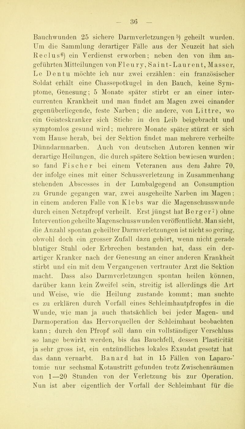 Bauchwunden 25 sichere Darmverletzungen 5) geheilt wurden. Um die Sammlung derartiger Fälle aus der Neuzeit hat sich Keclusß) ein Yerdienst erworben; neben den von ihm an- geführten Mitteilungen von F1 e u r y, S a i n t - L a u r e n t, M a s s e r, Le Dentu möchte ich nur zwei erzählen: ein französischer Soldat erhält eine Chassepotkugel in den Bauch, keine Sym- ptome, Genesung; 5 Monate später stirbt er an einer inter- currenten Krankheit und man findet am Magen zwei einander gegenüberliegende, feste Narben; die andere, vonLittre, wo ein Geisteskranker sich Stiche in den Leib beigebracht und symptomlos gesund wird; mehrere Monate später stürzt er sich vom Hause herab, bei der Sektion findet man mehrere verheilte Dünndarmnarben. Auch von deutschen Autoren kennen wir derartige Heilungen, die durch spätere Sektion bewiesen wurden; so fand Fischer bei einem Veteranen aus dem Jahre 70, der infolge eines mit einer Schussverletzung in Zusammenhang stehenden Abscesses in der Lumbalgegend an Consumption zu Grunde gegangen war, zwei ausgeheilte Narben im Magen; in einem anderen Falle von Klebs war die Magenschusswuncle durch einen Netzpfropf verheilt. Erst jüngst hat Berger'?) ohne Intervention geheilte Magenschusswunden veröffentlicht. Man sieht, die Anzahl spontan geheilter Darmverletzungen ist nicht so gering, obwohl doch ein grosser Zufiill dazu gehört, wenn niclit gerade blutiger Stuhl oder Erbrechen bestanden hat, dass ein der- artiger Kranker nach der Genesung an einer anderen Krankheit stirbt und ein mit dem Vergangenen vertrauter Arzt die Sektion macht. Dass also Darmveiietzungen spontan heilen können, darüber kann kein Zweifel sein, streitig ist allerdings die Art und AYeise, wie die Heilung zustande kommt; man suchte es zu erklären durch Vorfall eines Schleimhautpfropfes in die AVunde, wie man ja auch thatsächlich bei jeder Magen- und Darmoperation das Hervorquellen der Schleimhaut beobachten kann; durch den Pfropf soll dann ein vollständiger Verschluss so lange bewirkt werden, bis das Bauchfell, dessen Plasticität ja sehr gross ist, ein entzündliches lokales Exsudat gesetzt hat das dann vernarbt. Banard hat in 15 Fällen von Laparo-' tomie nur sechsmal Kotaustritt gefunden trotz Zwischenräumen von l—20 Stunden von der Verletzung bis zur Operation. Nun ist aber eigentlich der Vorfall der Schleimhaut für die