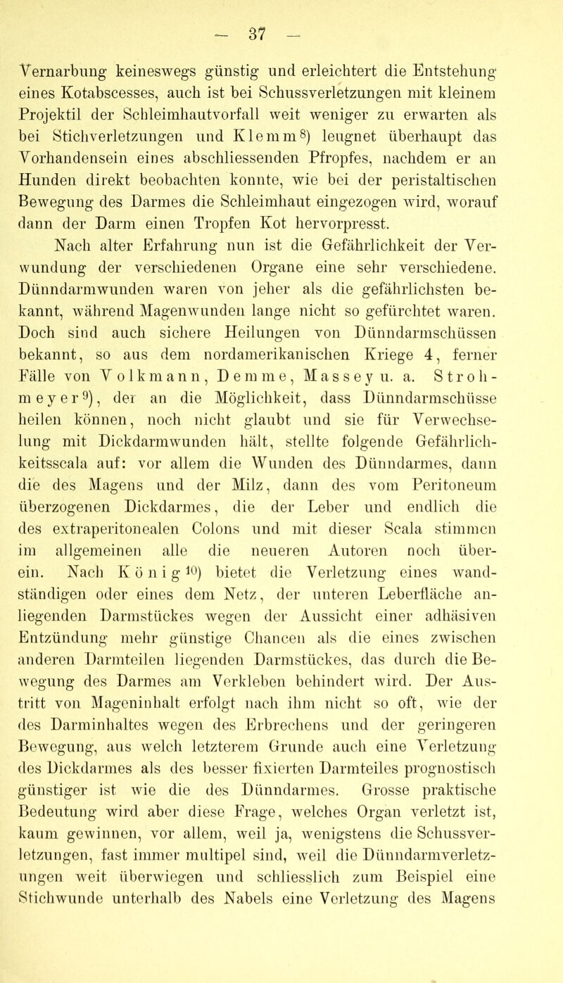 87 Vernarbung keineswegs günstig und erleichtert die Entstehung eines Kotabscesses, auch ist bei Schussverletzungen mit kleinem Projektil der Schleimhautvorfall weit weniger zu erwarten als bei Stichverletzungen und Klemmt) leugnet überhaupt das Vorhandensein eines abschliessenden Pfropfes, nachdem er an Hunden direkt beobachten konnte, wie bei der peristaltischen Bewegung des Darmes die Schleimhaut eingezogen wird, worauf dann der Darm einen Tropfen Kot hervorpresst. Nach alter Erfahrung nun ist die Gefährlichkeit der Ver- wundung der verschiedenen Organe eine sehr verschiedene. Dünndarmwunden waren von jeher als die gefährlichsten be- kannt, während Magenwunden lange nicht so gefürchtet waren. Doch sind auch sichere Heilungen von Dünndarmschüssen bekannt, so aus dem nordamerikanischen Kriege 4, ferner Fälle von V o 1 k m a n n , D e m m e , M a s s e y u. a. Stroh- meyer^)^ der an die Möglichkeit, dass Dünndarmschüsse heilen können, noch nicht glaubt und sie für Verwechse- lung mit Dickdarmwunden hält, stellte folgende Gefährlich- keitsscala auf: vor allem die Wunden des Dünndarmes, dann die des Magens und der Milz, dann des vom Peritoneum überzogenen Dickdarmes, die der Leber und endlich die des extraperitonealen Colons und mit dieser Scala stimmen im allgemeinen alle die neueren Autoren noch über- ein. Nach K ö n i g 10) bietet die Verletzung eines wand- ständigen oder eines dem Netz, der unteren Leberfläche an- liegenden Darmstiiekes wegen der Aussicht einer adhäsiven Entzündung mehr günstige Chancen als die eines zwischen anderen Darmteilen liegenden Darmstückes, das durch die Be- wegung des Darmes am Verkleben behindert wird. Der Aus- tritt von Mageninhalt erfolgt nach ihm nicht so oft, wie der des Darminhaltes wegen des Erbrechens und der geringeren Bewegung, aus welch letzterem Grunde auch eine Verletzung des Dickdarmes als des besser fixierten Darmteiles prognostisch günstiger ist wie die des Dünndarmes. Grosse praktische Bedeutung wird aber diese Frage, welches Organ verletzt ist, kaum gewinnen, vor allem, weil ja, wenigstens die Schussver- letzungen, fast immer multipel sind, weil die Dünndarniverletz- ungen weit überwiegen und schliesslich zum Beispiel eine Stichwunde unterhalb des Nabels eine Verletzung des Magens