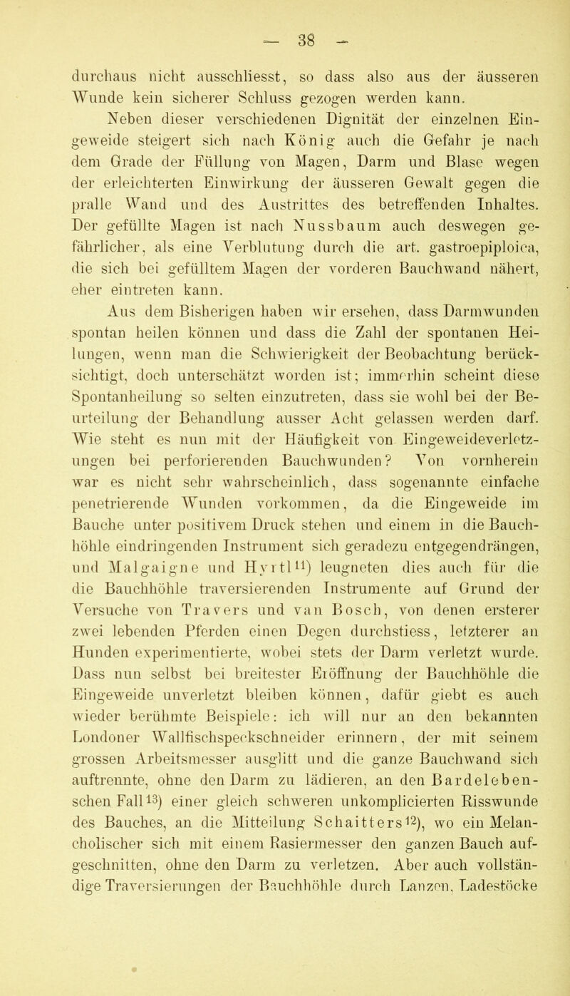 durchaus nicht ausschliesst, so dass also aus der äusseren Wunde kein sicherer Schluss gezogen werden kann. Neben dieser Yerschiedenen Dignität der einzelnen Ein- geweide steigert sich nach König auch die Gefahr je nach dem Grade der Füllung von Magen, Darm und Blase wegen der erleichterten Einwirkung der äusseren Gewalt gegen die pralle Wand und des Austrittes des betreffenden Inhaltes. Der gefüllte Magen ist nach Nussbaum auch deswegen ge- fährlicher, als eine Verblutung durch die art. gastroepiploica, die sich bei gefülltem Magen der vorderen Bauchwand nähert, eher eintreten kann. Aus dem Bisherigen haben wir ersehen, dass Darm wunden spontan heilen können und dass die Zahl der spontanen Hei- lungen, wenn man die Schwierigkeit der Beobachtung berück- sichtigt, doch unterschätzt worden ist; immorhin scheint diese Spontanheilung so selten einzutreten, dass sie wohl bei der Be- urteilung der Behandlung ausser x\cht gelassen werden darf. AVie steht es nun mit der Häufigkeit von Eingeweideverletz- ungen bei perforierenden Bauchwunden? A^on vornherein war es nicht sehr wahrscheinlich, dass sogenannte einfache penetrierende AVunden Vorkommen, da die Eingeweide im Bauche unter positivem Druck stehen und einem in die Bauch- höhle eindringenden Instrument sich geradezu entgegendrängen, und Alalgaigne und HyrtU^) leugneten dies auch für die die Bauchhöhle traversierenden Instrumente auf Grund der A^ersuche von Travers und van Bosch, von denen ersterer zwei lebenden Pferden einen Degen durchstiess, letzterer an Hunden experimentierte, wobei stets der Darm verletzt wurde. Dass nun selbst bei breitester Eröffnung der Bauchhöhle die Eingeweide unverletzt bleiben können, dafür giebt es auch wieder berühmte Beispiele: ich will nur an den bekannten Londoner AVallfischspeckschneider erinnern, der mit seinem grossen xirbeitsmesser ausglitt und die ganze Bauchwand sich auftrennte, ohne den Darm zu lädieren, an den Bardeleben- schenFalU^) einer gleich schweren unkomplicierten Risswunde des Bauches, an die Alitteilung Schaitters'12), wo ein Melan- cholischer sich mit einem Rasiermesser den ganzen Bauch auf- geschnitten, ohne den Darm zu verletzen. Aber auch vollstän- dige Traversierungen der Bauchhöhle durch Lanzen, Ladestöcke