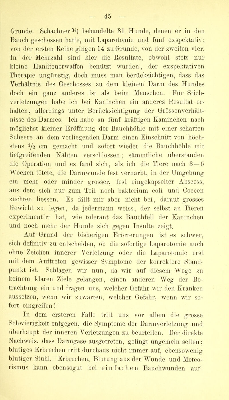 Grunde. Scliachner 34) behandelte 31 Hunde, denen er in den Bauch geschossen hatte, mit Laparotomie und fünf exspektativ; von der ersten Keihe gingen 14 zu Grunde, von der zweiten vier. In der Mehrzahl sind hier die Eesultate, obwohl stets nur kleine Handfeuerwaffen benützt wurden, der exspektativen Therapie ungünstig, doch muss man berücksichtigen, dass das Verhältnis des Geschosses zu dem kleinen Darm des Hundes doch ein ganz anderes ist als beim Menschen. Für Stich- verletzungen habe ich bei Kaninchen ein anderes Kesultat er- halten, allerdings unter Berücksichtigung der Grössenverhält- nisse des Darmes. Ich habe an fünf kräftigen Kaminchen nach möglichst kleiner Eröffnung der Bauchhöhle mit einer scharfen Scheere an dem vorliegenden Darm einen Einschnitt von höch- stens V‘2 cm gemacht und sofort wieder die Bauchhöhle mit tiefgreifenden Nähten verschlossen; sämmtliche überstanden die Operation und es fand sich, als ich die Tiere nach 3 — 6 Wochen tötete, die Darm wunde fest vernarbt, in der Umgebung ein mehr oder minder grosser, fest eingekapselter Abscess, aus dem sich nur zum Teil noch bakterium coli und Coccen züchten Hessen. Es fällt mir aber nicht bei, darauf grosses Gewicht zu legen, da jedermann weiss, der selbst an Tieren experimentirt hat, wie tolerant das Bauchfell der Kaninchen und noch mehr der Hunde sich gegen Insulte zeigt. Auf Grund der bisherigen Erörterungen ist es schwer, sich definitiv zu entscheiden, ob die sofortige Laparotomie auch ohne Zeichen innerer Verletzung oder die Laparotomie erst mit dem Auftreten gewisser Symptome der korrektere Stand- punkt ist. Schlagen wir nun, da wir auf diesem Wege zu keinem klaren Ziele gelangen, einen anderen Weg der Be- trachtung ein und fragen uns, welcher Gefahr wir den Kranken aussetzen, wenn wir zuwarten, welcher Gefahr, wenn wir so- fort ein greifen ! In dem ersteren Falle tritt uns vor allem die grosse Schwierigkeit entgegen, die Symptome der Darmverletzung und überhaupt der inneren Verletzungen zu beurteilen. Der direkte Nachweis, dass Darmgase ausgetreten, gelingt ungemein selten; blutiges Erbrechen tritt durchaus nicht immer auf, ebensowenig blutiger Stuhl. Erbrechen, Blutung aus der Wunde und Meteo- rismus kann ebensogut bei einfachen Bauchwunden auf-