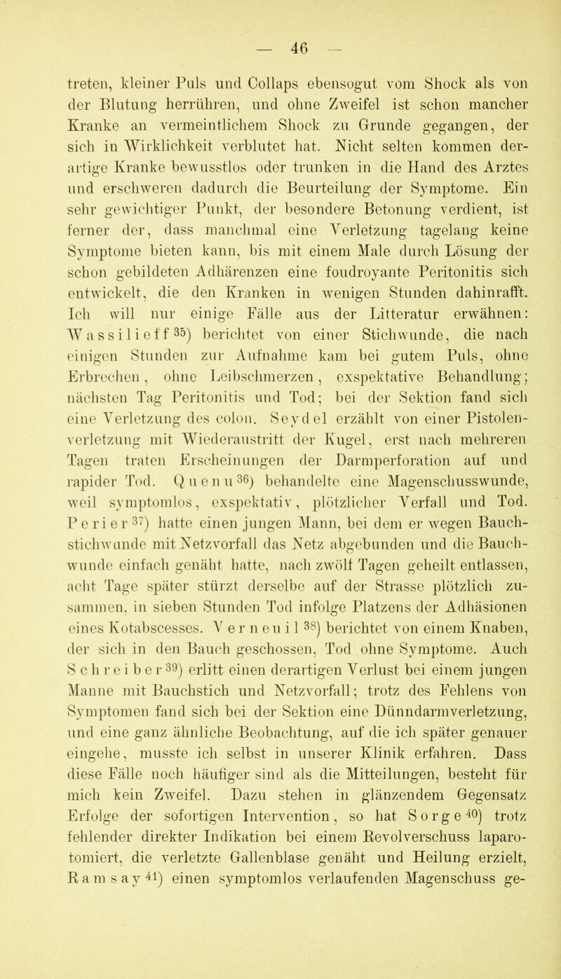 treten, kleiner Puls und Collaps ebensogut vom Shock als von der Blutung herrüliren, und ohne Zweifel ist schon mancher Kranke an vermeintlichem Shock zu Grunde gegangen, der sich in Wirklichkeit verblutet hat. Nicht selten kommen der- artige Kranke bewusstlos oder trunken in die Hand des Arztes und erschweren dadurch die Beurteilung der Symptome. Ein sehr gewichtiger Punkt, der besondere Betonung verdient, ist ferner der, dass manchmal eine A^erletzung tagelang keine Symptome bieten kann, bis mit einem Male durch Lösung der schon gebildeten Adhärenzen eine foudroyante Peritonitis sich entwickelt, die den Kranken in wenigen Stunden dahinrafft. Ich will nur einige Fälle aus der Litteratur erwähnen: W a s s i 1 i e f f 35) berichtet von einer Stichwunde, die nach einigen Stunden zur Aufnahme kam bei gutem Puls, ohne Erbrechen, ohne Leibschmerzen, exspektative Behandlung; nächsten Tag Peritonitis und Tod; bei der Sektion fand sich eine Verletzung des colou, Seydel erzählt von einer Pistolen- verletzung mit Wiederaustritt der Kugel, erst nach mehreren Tagen traten Erscheinungen der Darmperforation auf und rapider Tod. Q nenn 36) behandelte eine Magenschusswunde, weil symptomlos, exspehtativ, plötzlicher Verfall und Tod. P e ri er 3') hatte einen jungen Mann, bei dem er wegen Bauch- stichwunde mit Netz Vorfall das Netz abgebunden und die Bauch- wunde einfach genäht hatte, nach zwölf Tagen geheilt entlassen, acht Tage später stürzt derselbe auf der Sti*asse plötzlich zu- sammen, in sieben Stunden Tod infolge Platzens der Adhäsionen eines Kotabscesses. er n eu i 1 38) berichtet von einem Knaben, der sich in den Bauch geschossen, Tod ohne Symptome. Auch S c h r e i b e r 39) erlitt einen derartigen A^erlust bei einem jungen Manne mit Bauchstich und Netzvorfall; trotz des Fehlens von Symptomen fand sich bei der Sektion eine Dünndarmverletzung, und eine ganz ähnliche Beobachtung, auf die ich später genauer eingehe, musste ich selbst in unserer Klinik erfahren. Dass diese Fälle noch häufiger sind als die Mitteilungen, besteht für mich kein Zweifel. Dazu stehen in glänzendem Gegensatz Erfolge der sofortigen Intervention , so hat S o r g e 40) trotz fehlender direkter Indikation bei einem Kevolverschuss laparo- tomiert, die verletzte Gallenblase genäht und Heilung erzielt, Ramsay4i) einen symptomlos verlaufenden Magenschuss ge-