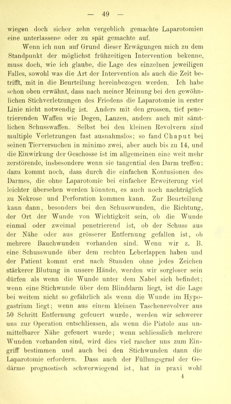 wiegen doch sicher zehn vergeblich gemachte Laparotomien eine unterlassene oder zu spät gemachte auf. Wenn ich nun auf Grund dieser Erwägungen mich zu dem Standpunkt der möglichst frühzeitigen Intervention bekenne, muss doch, wie ich glaube, die Lage des einzelnen jeweiligen Falles, sowohl was die Art der Intervention als auch die Zeit be- trifft, mit in die Beurteilung hereinbezogen werden. Ich habe schon oben erwähnt, dass nach meiner Meinung bei den gewöhn- lichen Stichverletzungen des Friedens die Laparotomie in erster Linie nicht notwendig ist. Anders mit den grossen, tief pene- trierenden Waffen wie Degen, Lanzen, anders auch mit sämt- lichen Schusswaffen. Selbst bei den kleinen Revolvern sind multiple Verletzungen fast ausnahmslos; so fand Chaput bei seinen Tierversuchen in minimo zwei, aber auch bis zu 14, und die Einwirkung der Geschosse ist im allgemeinen eine weit mehr zerstörende, insbesondere wenn sie tangential den Darm treffen; dazu kommt noch, dass durch die einfachen Kontusionen des Darmes, die ohne Laparotomie bei einfacher Erweiterung viel leichter übersehen werden könnten, es auch noch nachträglich zu Nekrose und Perforation kommen kann. Zur Beurteilung kann dann, besonders bei den Schusswunden, die Richtung, der Ort der Wunde von Wichtigkeit sein, ob die Wunde einmal oder zweimal penetrierend ist, ob der Schuss aus der Nähe oder aus grösserer Entfernung gefallen ist, ob mehrere Bauchwunden vorhanden sind. Wenn wir z. B. eine Schusswunde über dem rechten Leberlappen haben und der Patient kommt erst nach Stunden ohne jedes Zeichen stärkerer Blutung in unsere Hände, werden wir sorgloser sein dürfen als wenn die Wunde unter dem Nabel sich befindet; wenn eine Stichwunde über dem Blinddarm liegt, ist die Lage bei weitem nicht so gefährlich als wenn die Wunde im Hypo- gastrium liegt; wenn aus einem kleinen Taschenrevolver aus 50 Schritt Entfernung gefeuert wurde, werden wir schwerer uns zur Operation entschliessen, als wenn die Pistole aus un- mittelbarer Nähe gefeuert wurde; wenn schliesslich mehrere Wunden vorhanden sind, wird dies viel rascher uns zum Ein- griff bestimmen und auch bei den Stichwunden dann die Laparotomie erfordern. Dass auch der Füllungsgrad der Ge- därme prognostisch schwerwiegend ist, hat in praxi wohl 4