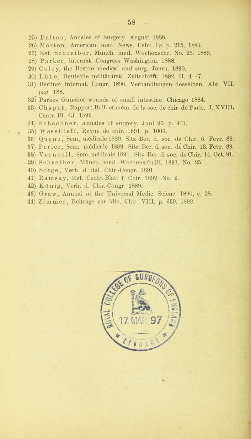 25) Dal ton, Annales of Siirgery, August 1888. 26) Morton, American, med. News. Febr. 19. p. 215. 1887. 27) Ref. Schreiber, Münch, med. Wochenschr. No. 25. 1889. 28) Parker, internat. Congress Washington. 1888. 29) Coley, the Boston medical and surg. Journ. 1890. 30) Lühe, Deutsche militärärztl Zeitschrift. 1892. H, 4—7. 31) Berliner internat. Congr. 189C1 Verhandlungen desselben. Abt. VII. pag. 188. 32) Parkes Gunshot wounds of small intestine. Chicago 1884. 33) Chaput, Rapport-Bull. etmöm. de la soc. de chir. de Paris. J. XVIII. Centr.-Bl. 43. 1892. 34) Schachner, Annales of surgery. Juni 90. p. 401. • -y 35) Wassilieff, Revue de chir. 1891. p. 1006. 36) Quenu, Sem., m4dicale 1889. Sitz.-Ber. d. soc. de Chir. 6. Fevr. 89. 37) Perier, Sem. mbdicale 1889. Sitz.-Ber. d. soc. de Chir. 13. Fevr. 89. 38) Verneuil, Sem. medicale 1891. Sitz-Ber. d. soc. deChir. 14. Oct. 91. ' 39) Schreiber, Münch, med. Wochenschrift. 1891. No. 25. 40) Sorge, Verh. d. ital. Chir.-Congr. 1891. 41) Ramsay, Ref. Centr.-Blatt f. Chir. 1892. No. 2. 42) König, Verh. d. Chir.-Congr. 1889. 43) Graw, Annual of the Universal Medic. Scienc 1890, c. 28. 44) Zimmer, Beiträge zur klin. Chir. VIII. p. 639. 1892.