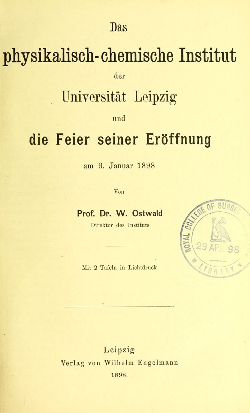 physikalisch-chemische Institut der Universität Leipzig und die Feier seiner Eröffnung am 3. Januar 1898 Von Prof. Dr. W. Ostwald Direktor des Instituts Mit 2 Tafeln in Lichtdruck Leipzig Verlag von Wilhelm Engelmann 1898.