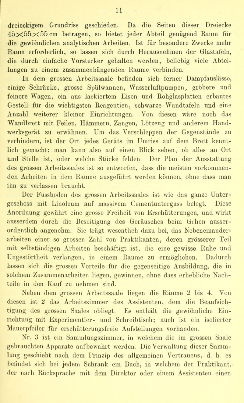 dreieckigem Grundriss geschieden. Da die Seiten dieser Dreiecke 45x55x55cm betragen, so bietet jeder Abteil genügend Raum für die gewöhnlichen analytischen Arbeiten. Ist für besondere Zwecke mehr Raum erforderlich, so lassen sich durch Herausnehmen der Glastafeln, die durch einfache Vorstecker gehalten werden, beliebig viele Abtei- lungen zu einem zusammenhängenden Raume verbinden. In dem grossen Arbeitssaale befinden sich ferner Dampfauslässe, einige Schränke, grosse Spül wannen, Wasserluftpumpen, gröbere und feinere Wagen, ein aus lackiertem Eisen und Rohglasplatten erbautes Gestell für die wichtigsten Reagentien, schwarze Wandtafeln und eine Anzahl weiterer kleiner Einrichtungen. Von diesen wäre noch das Wandbrett mit Feilen, Hämmern, Zangen, Lötzeug und anderem Hand- werksgerät zu erwähnen. Um das Verschleppen der Gegenstände zu verhindern, ist der Ort jedes Geräts im Umriss auf dem Brett kennt- lich gemacht; man kann also auf einen Blick sehen, ob alles an Ort und Stelle ist, oder welche Stücke fehlen. Der Plan der Ausstattung des grossen Arbeitssaales ist so entworfen, dass die meisten vorkommen- den Arbeiten in dem Raume ausgeführt werden können, ohne dass man ihn zu verlassen braucht. Der Fussboden des grossen Arbeitssaales ist wie das ganze Unter- geschoss mit Linoleum auf massivem Cementunterguss belegt. Diese Anordnung gewährt eine grosse Freiheit von Erschütterungen, und wirkt ausserdem durch die Beseitigung des Geräusches beim Gehen ausser- ordentlich angenehm. Sie trägt wesentlich dazu bei, das Nebeneinander- arbeiten einer so grossen Zahl von Praktikanten, deren grösserer Teil mit selbständigen Arbeiten beschäftigt ist, die eine gewisse Ruhe und Ungestörtheit verlangen, in einem Raume zu ermöglichen. Dadurch lassen sich die grossen Vorteile für die gegenseitige Ausbildung, die in solchem Zusammenarbeiten liegen, gewinnen, ohne dass erhebliche Nach- teile in den Kauf zu nehmen sind. Neben dem grossen Arbeitssaale liegen die Räume 2 bis 4. Von diesen ist 2 das Arbeitszimmer des Assistenten, dem die Beaufsich- tigung des grossen Saales obliegt. Es enthält die gewöhnliche Ein- richtung mit Experimentier- und Schreibtisch; auch ist ein isolierter Mauerpfeiler für erschütterungsfreie Aufstellungen vorhanden. Nr. 3 ist ein Sammlungszimmer, in welchem die im grossen Saale gebrauchten Apparate aufbewahrt werden. Die Verwaltung dieser Samm- lung geschieht nach dem Prinzip des allgemeinen Vertrauens, d. h. es befindet sich bei j-edem Schrank ein Buch, in welchem der Praktikant, der nach Rücksprache mit dem Direktor oder einem Assistenten einen