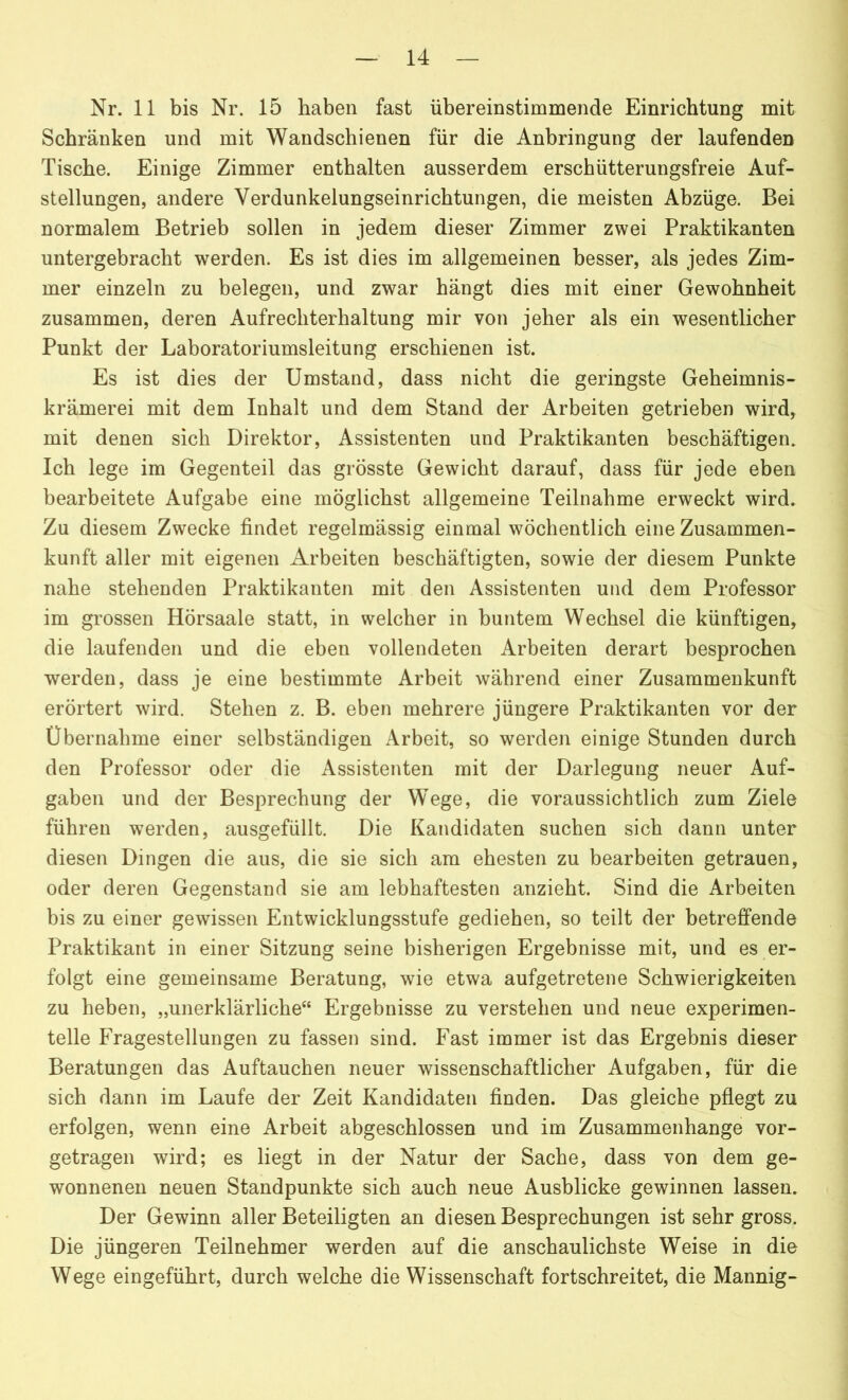 Nr. 11 bis Nr. 15 haben fast übereinstimmende Einrichtung mit Schränken und mit Wandschienen für die Anbringung der laufenden Tische. Einige Zimmer enthalten ausserdem erschütterungsfreie Auf- stellungen, andere Verdunkelungseinrichtungen, die meisten Abzüge. Bei normalem Betrieb sollen in jedem dieser Zimmer zwei Praktikanten untergebracht werden. Es ist dies im allgemeinen besser, als jedes Zim- mer einzeln zu belegen, und zwar hängt dies mit einer Gewohnheit zusammen, deren Aufrechterhaltung mir von jeher als ein wesentlicher Punkt der Laboratoriumsleitung erschienen ist. Es ist dies der Umstand, dass nicht die geringste Geheimnis- krämerei mit dem Inhalt und dem Stand der Arbeiten getrieben wird, mit denen sich Direktor, Assistenten und Praktikanten beschäftigen. Ich lege im Gegenteil das grösste Gewicht darauf, dass für jede eben bearbeitete Aufgabe eine möglichst allgemeine Teilnahme erweckt wird. Zu diesem Zwecke findet regelmässig einmal wöchentlich eine Zusammen- kunft aller mit eigenen Arbeiten beschäftigten, sowie der diesem Punkte nahe stehenden Praktikanten mit den Assistenten und dem Professor im grossen Hörsaale statt, in welcher in buntem Wechsel die künftigen, die laufenden und die eben vollendeten Arbeiten derart besprochen werden, dass je eine bestimmte Arbeit während einer Zusammenkunft erörtert wird. Stehen z. B. eben mehrere jüngere Praktikanten vor der Übernahme einer selbständigen Arbeit, so werden einige Stunden durch den Professor oder die Assistenten mit der Darlegung neuer Auf- gaben und der Besprechung der Wege, die voraussichtlich zum Ziele führen werden, ausgefüllt. Die Kandidaten suchen sich dann unter diesen Dingen die aus, die sie sich am ehesten zu bearbeiten getrauen, oder deren Gegenstand sie am lebhaftesten anzieht. Sind die Arbeiten bis zu einer gewissen Entwicklungsstufe gediehen, so teilt der betreffende Praktikant in einer Sitzung seine bisherigen Ergebnisse mit, und es er- folgt eine gemeinsame Beratung, wie etwa aufgetretene Schwierigkeiten zu heben, „unerklärliche“ Ergebnisse zu verstehen und neue experimen- telle Fragestellungen zu fassen sind. Fast immer ist das Ergebnis dieser Beratungen das Auftauchen neuer wissenschaftlicher Aufgaben, für die sich dann im Laufe der Zeit Kandidaten finden. Das gleiche pflegt zu erfolgen, wenn eine Arbeit abgeschlossen und im Zusammenhänge vor- getragen wird; es liegt in der Natur der Sache, dass von dem ge- wonnenen neuen Standpunkte sich auch neue Ausblicke gewinnen lassen. Der Gewinn aller Beteiligten an diesen Besprechungen ist sehr gross. Die jüngeren Teilnehmer werden auf die anschaulichste Weise in die Wege eingeführt, durch welche die Wissenschaft fortschreitet, die Mannig-