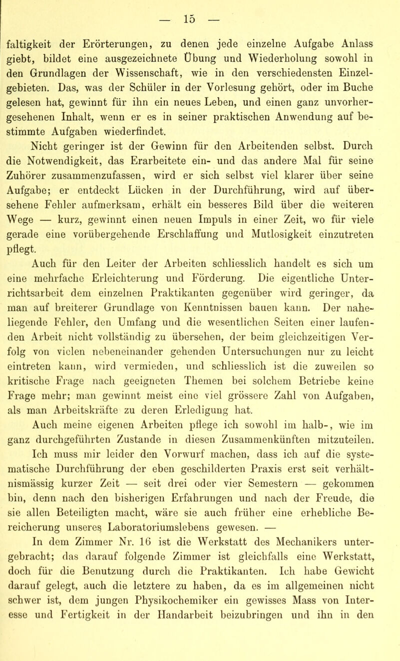 faltigkeit der Erörterungen, zu denen jede einzelne Aufgabe Anlass giebt, bildet eine ausgezeichnete Übung und Wiederholung sowohl in den Grundlagen der Wissenschaft, wie in den verschiedensten Einzel- gebieten. Das, was der Schüler in der Vorlesung gehört, oder im Buche gelesen hat, gewinnt für ihn ein neues Leben, und einen ganz unvorher- gesehenen Inhalt, wenn er es in seiner praktischen Anwendung auf be- stimmte Aufgaben wiederfindet. Nicht geringer ist der Gewinn für den Arbeitenden selbst. Durch die Notwendigkeit, das Erarbeitete ein- und das andere Mal für seine Zuhörer zusammenzufassen, wird er sich selbst viel klarer über seine Aufgabe; er entdeckt Lücken in der Durchführung, wird auf über- sehene Fehler aufmerksam, erhält ein besseres Bild über die weiteren Wege — kurz, gewinnt einen neuen Impuls in einer Zeit, wo für viele gerade eine vorübergehende Erschlaffung und Mutlosigkeit einzutreten pflegt. Auch für den Leiter der Arbeiten schliesslich handelt es sich um eine mehrfache Erleichterung und Förderung. Die eigentliche Unter- richtsarbeit dem einzelnen Praktikanten gegenüber wird geringer, da man auf breiterer Grundlage von Kenntnissen bauen kann. Der nahe- liegende Fehler, den Umfang und die wesentlichen Seiten einer laufen- den Arbeit nicht vollständig zu übersehen, der beim gleichzeitigen Ver- folg von vielen nebeneinander gehenden Untersuchungen nur zu leicht eintreten kann, wird vermieden, und schliesslich ist die zuweilen so kritische Frage nach geeigneten Themen bei solchem Betriebe keine Frage mehr; man gewinnt meist eine viel grössere Zahl von Aufgaben, als man Arbeitskräfte zu deren Erledigung hat. Auch meine eigenen Arbeiten pflege ich sowohl im halb-, wie im ganz durchgeführten Zustande in diesen Zusammenkünften mitzuteilen. Ich muss mir leider den Vorwurf machen, dass ich auf die syste- matische Durchführung der eben geschilderten Praxis erst seit verhält- nismässig kurzer Zeit — seit drei oder vier Semestern — gekommen bin, denn nach den bisherigen Erfahrungen und nach der Freude, die sie allen Beteiligten macht, wäre sie auch früher eine erhebliche Be- reicherung unsere^ Laboratoriumslebens gewesen. — In dem Zimmer Nr. 16 ist die Werkstatt des Mechanikers unter- gebracht; das darauf folgende Zimmer ist gleichfalls eine Werkstatt, doch für die Benutzung durch die Praktikanten. Ich habe Gewicht darauf gelegt, auch die letztere zu haben, da es im allgemeinen nicht schwer ist, dem jungen Physikochemiker ein gewisses Mass von Inter- esse und Fertigkeit in der Handarbeit beizubringen und ihn in den