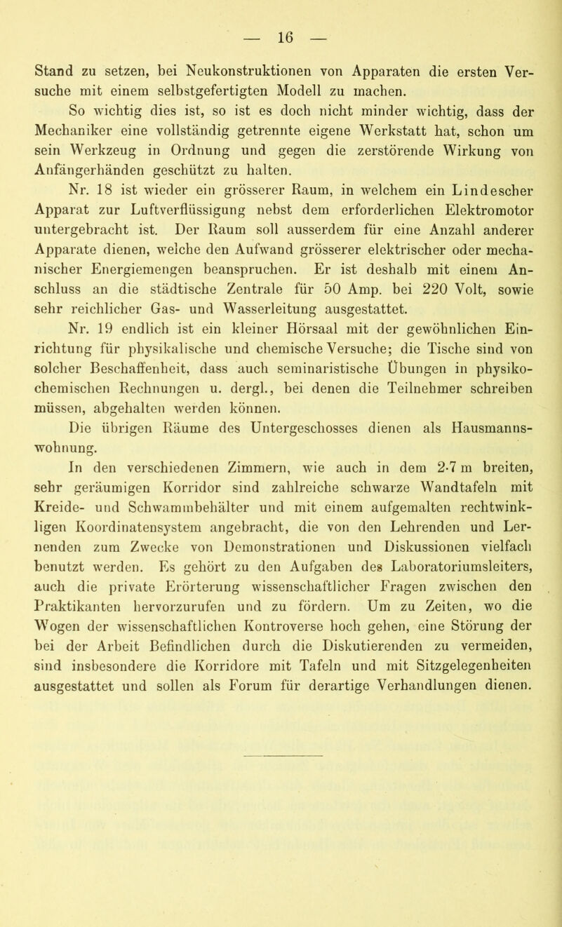 Stand zu setzen, bei Neukonstruktionen von Apparaten die ersten Ver- suche mit einem selbstgefertigten Modell zu machen. So wichtig dies ist, so ist es doch nicht minder wichtig, dass der Mechaniker eine vollständig getrennte eigene Werkstatt hat, schon um sein Werkzeug in Ordnung und gegen die zerstörende Wirkung von Anfängerhänden geschützt zu halten. Nr. 18 ist wieder ein grösserer Raum, in welchem ein Lindescher Apparat zur Luftverflüssigung nebst dem erforderlichen Elektromotor untergebracht ist. Der Raum soll ausserdem für eine Anzahl anderer Apparate dienen, welche den Aufwand grösserer elektrischer oder mecha- nischer Energiemengen beanspruchen. Er ist deshalb mit einem An- schluss an die städtische Zentrale für 50 Amp. bei 220 Volt, sowie sehr reichlicher Gas- und Wasserleitung ausgestattet. Nr. 19 endlich ist ein kleiner Hörsaal mit der gewöhnlichen Ein- richtung für physikalische und chemische Versuche; die Tische sind von solcher Beschaffenheit, dass auch seminaristische Übungen in physiko- chemischen Rechnungen u. dergl., bei denen die Teilnehmer schreiben müssen, abgehalten werden können. Die übrigen Räume des Untergeschosses dienen als Hausmanns- wohnung. In den verschiedenen Zimmern, wie auch in dem 2-7 m breiten, sehr geräumigen Korridor sind zahlreiche schwarze Wandtafeln mit Kreide- und Schwammbehälter und mit einem aufgemalten rechtwink- ligen Koordinatensystem angebracht, die von den Lehrenden und Ler- nenden zum Zwecke von Demonstrationen und Diskussionen vielfach benutzt werden. Es gehört zu den Aufgaben des Laboratoriumsleiters, auch die private Erörterung wissenschaftlicher Fragen zwischen den Praktikanten hervorzurufen und zu fördern. Um zu Zeiten, wo die Wogen der wissenschaftlichen Kontroverse hoch gehen, eine Störung der bei der Arbeit Befindlichen durch die Diskutierenden zu vermeiden, sind insbesondere die Korridore mit Tafeln und mit Sitzgelegenheiten ausgestattet und sollen als Forum für derartige Verhandlungen dienen.