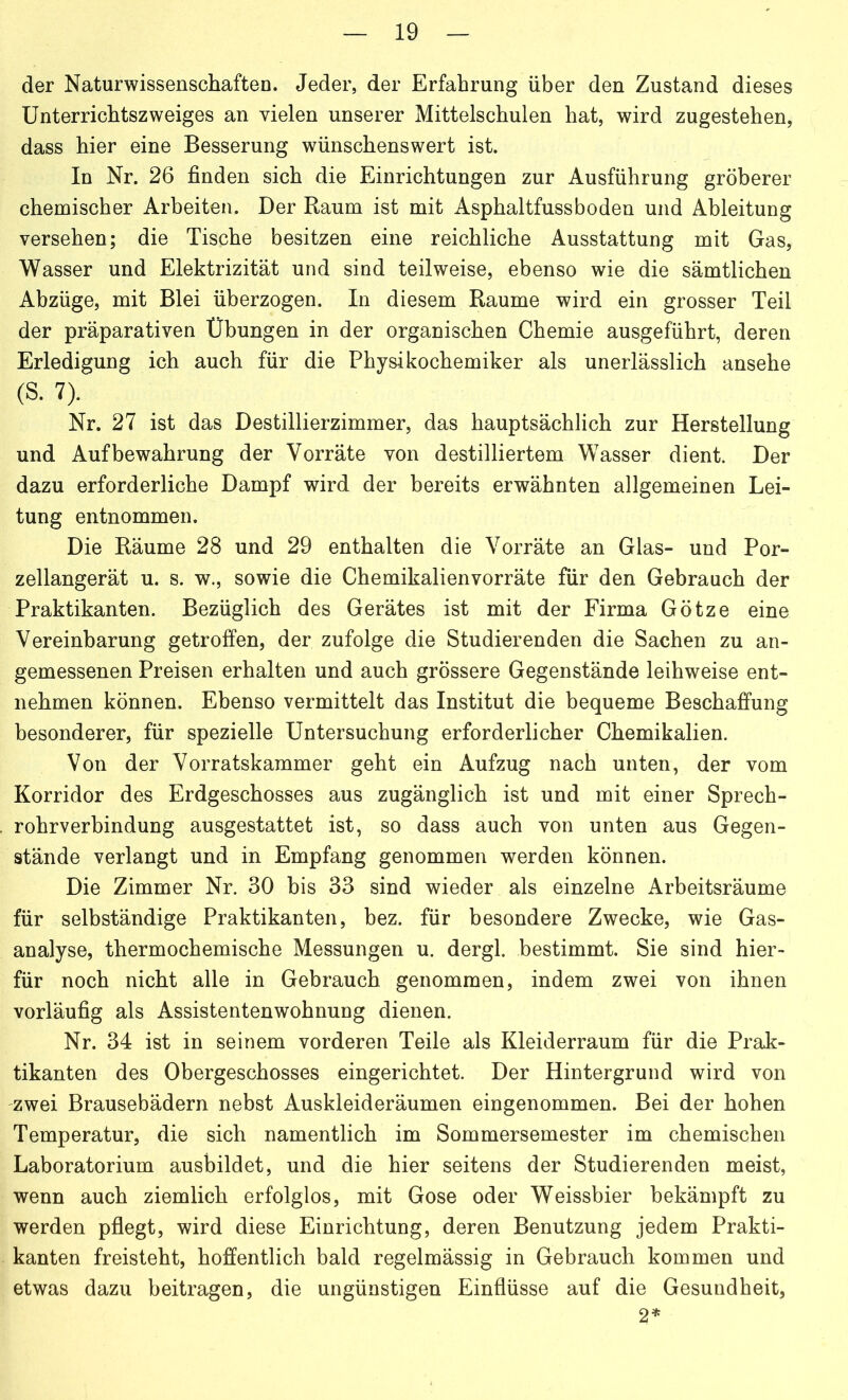 der Naturwissenschaften. Jeder, der Erfahrung über den Zustand dieses Unterrichtszweiges an vielen unserer Mittelschulen hat, wird zugestehen, dass hier eine Besserung wünschenswert ist. In Nr. 26 finden sich die Einrichtungen zur Ausführung gröberer chemischer Arbeiten. Der Raum ist mit Asphaltfussboden und Ableitung versehen; die Tische besitzen eine reichliche Ausstattung mit Gas, Wasser und Elektrizität und sind teilweise, ebenso wie die sämtlichen Abzüge, mit Blei überzogen. In diesem Raume wird ein grosser Teil der präparativen Übungen in der organischen Chemie ausgeführt, deren Erledigung ich auch für die Physikochemiker als unerlässlich ansehe (S. 7). Nr. 27 ist das Destillierzimmer, das hauptsächlich zur Herstellung und Aufbewahrung der Vorräte von destilliertem Wasser dient. Der dazu erforderliche Dampf wird der bereits erwähnten allgemeinen Lei- tung entnommen. Die Räume 28 und 29 enthalten die Vorräte an Glas- und Por- zellangerät u. s. w., sowie die Chemikalienvorräte für den Gebrauch der Praktikanten. Bezüglich des Gerätes ist mit der Firma Götze eine Vereinbarung getroffen, der zufolge die Studierenden die Sachen zu an- gemessenen Preisen erhalten und auch grössere Gegenstände leihweise ent- nehmen können. Ebenso vermittelt das Institut die bequeme Beschaffung besonderer, für spezielle Untersuchung erforderlicher Chemikalien. Von der Vorratskammer geht ein Aufzug nach unten, der vom Korridor des Erdgeschosses aus zugänglich ist und mit einer Sprech- rohrverbindung ausgestattet ist, so dass auch von unten aus Gegen- stände verlangt und in Empfang genommen werden können. Die Zimmer Nr. 30 bis 33 sind wieder als einzelne Arbeitsräume für selbständige Praktikanten, bez. für besondere Zwecke, wie Gas- analyse, thermochemische Messungen u. dergl. bestimmt. Sie sind hier- für noch nicht alle in Gebrauch genommen, indem zwei von ihnen vorläufig als Assistentenwohnung dienen. Nr. 34 ist in seinem vorderen Teile als Kleiderraum für die Prak- tikanten des Obergeschosses eingerichtet. Der Hintergrund wird von zwei Brausebädern nebst Auskleideräumen eingenommen. Bei der hohen Temperatur, die sich namentlich im Sommersemester im chemischen Laboratorium ausbildet, und die hier seitens der Studierenden meist, wenn auch ziemlich erfolglos, mit Gose oder Weissbier bekämpft zu werden pflegt, wird diese Einrichtung, deren Benutzung jedem Prakti- kanten freisteht, hoffentlich bald regelmässig in Gebrauch kommen und etwas dazu beitragen, die ungünstigen Einflüsse auf die Gesundheit, 2*