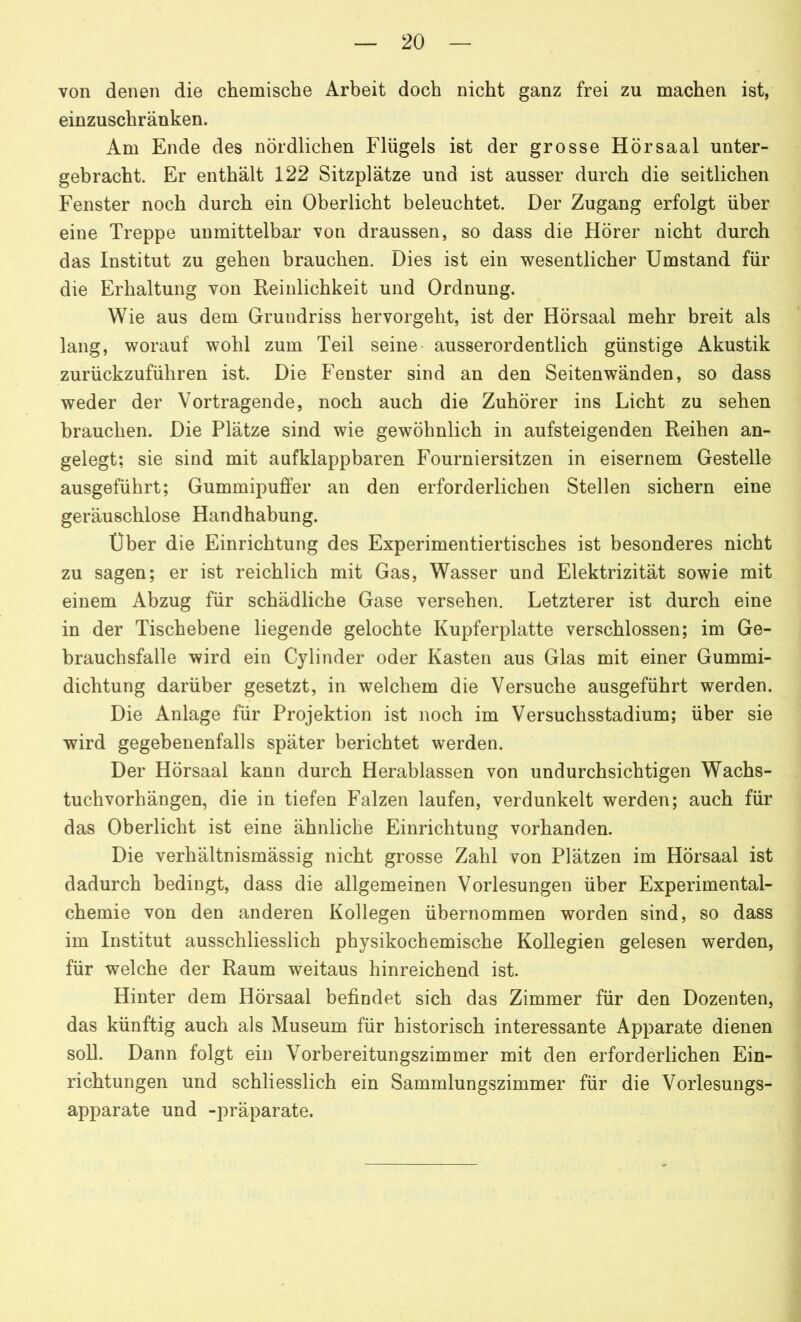 von denen die chemische Arbeit doch nicht ganz frei zu machen ist, einzuschränken. Am Ende des nördlichen Flügels ist der grosse Hörsaal unter- gebracht. Er enthält 122 Sitzplätze und ist ausser durch die seitlichen Fenster noch durch ein Oberlicht beleuchtet. Der Zugang erfolgt über eine Treppe unmittelbar von draussen, so dass die Hörer nicht durch das Institut zu gehen brauchen. Dies ist ein wesentlicher Umstand für die Erhaltung von Reinlichkeit und Ordnung. Wie aus dem Grundriss hervorgeht, ist der Hörsaai mehr breit als lang, worauf wohl zum Teil seine ausserordentlich günstige Akustik zurückzuführen ist. Die Fenster sind an den Seitenwänden, so dass weder der Vortragende, noch auch die Zuhörer ins Licht zu sehen brauchen. Die Plätze sind wie gewöhnlich in aufsteigenden Reihen an- gelegt; sie sind mit aufklappbaren Fourniersitzen in eisernem Gestelle ausgeführt; Gummipuffer an den erforderlichen Stellen sichern eine geräuschlose Handhabung. Uber die Einrichtung des Experimentiertisches ist besonderes nicht zu sagen; er ist reichlich mit Gas, Wasser und Elektrizität sowie mit einem Abzug für schädliche Gase versehen. Letzterer ist durch eine in der Tischebene liegende gelochte Kupferplatte verschlossen; im Ge- brauchsfalle wird ein Cylinder oder Kasten aus Glas mit einer Gummi- dichtung darüber gesetzt, in welchem die Versuche ausgeführt werden. Die Anlage für Projektion ist noch im Versuchsstadium; über sie wird gegebenenfalls später berichtet werden. Der Hörsaal kann durch Herablassen von undurchsichtigen Wachs- tuchvorhängen, die in tiefen Falzen laufen, verdunkelt werden; auch für das Oberlicht ist eine ähnliche Einrichtung vorhanden. Die verhältnismässig nicht grosse Zahl von Plätzen im Hörsaal ist dadurch bedingt, dass die allgemeinen Vorlesungen über Experimental- chemie von den anderen Kollegen übernommen worden sind, so dass im Institut ausschliesslich physikochemische Kollegien gelesen werden, für welche der Raum weitaus hinreichend ist. Hinter dem Hörsaal befindet sich das Zimmer für den Dozenten, das künftig auch als Museum für historisch interessante Apparate dienen soll. Dann folgt ein Vorbereitungszimmer mit den erforderlichen Ein- richtungen und schliesslich ein Sammlungszimmer für die Vorlesungs- apparate und -präparate.