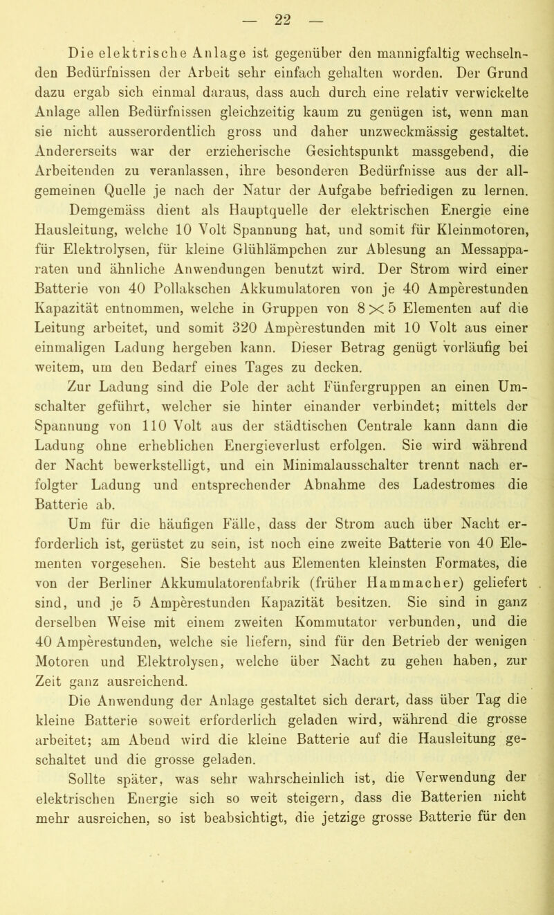 Die elektrische Anlage ist gegenüber den mannigfaltig wechseln- den Bedürfnissen der Arbeit sehr einfach gehalten worden. Der Grund dazu ergab sich einmal daraus, dass auch durch eine relativ verwickelte Anlage allen Bedürfnissen gleichzeitig kaum zu genügen ist, wenn man sie nicht ausserordentlich gross und daher unzweckmässig gestaltet. Andererseits war der erzieherische Gesichtspunkt massgebend, die Arbeitenden zu veranlassen, ihre besonderen Bedürfnisse aus der all- gemeinen Quelle je nach der Natur der Aufgabe befriedigen zu lernen. Demgemäss dient als Hauptquelle der elektrischen Energie eine Hausleitung, welche 10 Volt Spannung hat, und somit für Kleinmotoren, für Elektrolysen, für kleine Glühlämpchen zur Ablesung an Messappa- raten und ähnliche Anwendungen benutzt wird. Der Strom wird einer Batterie von 40 Pollakschen Akkumulatoren von je 40 Amperestunden Kapazität entnommen, welche in Gruppen von 8x5 Elementen auf die Leitung arbeitet, und somit 320 Amperestunden mit 10 Volt aus einer einmaligen Ladung hergeben kann. Dieser Betrag genügt vorläufig bei weitem, um den Bedarf eines Tages zu decken. Zur Ladung sind die Pole der acht Fünfergruppen an einen Um- schalter geführt, welcher sie hinter einander verbindet; mittels der Spannung von 110 Volt aus der städtischen Centrale kann dann die Ladung ohne erheblichen Energieverlust erfolgen. Sie wird während der Nacht bewerkstelligt, und ein Minimalausschalter trennt nach er- folgter Ladung und entsprechender Abnahme des Ladestromes die Batterie ab. Um für die häufigen Fälle, dass der Strom auch über Nacht er- forderlich ist, gerüstet zu sein, ist noch eine zweite Batterie von 40 Ele- menten vorgesehen. Sie besteht aus Elementen kleinsten Formates, die von der Berliner Akkumulatorenfabrik (früher IIammacher) geliefert sind, und je 5 Amperestunden Kapazität besitzen. Sie sind in ganz derselben Weise mit einem zweiten Kommutator verbunden, und die 40 Amperestunden, welche sie liefern, sind für den Betrieb der wenigen Motoren und Elektrolysen, welche über Nacht zu gehen haben, zur Zeit ganz ausreichend. Die Anwendung der Anlage gestaltet sich derart, dass über Tag die kleine Batterie soweit erforderlich geladen wird, während die grosse arbeitet; am Abend wird die kleine Batterie auf die Hausleitung ge- schaltet und die grosse geladen. Sollte später, was sehr wahrscheinlich ist, die Verwendung der elektrischen Energie sich so weit steigern, dass die Batterien nicht mehr ausreichen, so ist beabsichtigt, die jetzige grosse Batterie für den