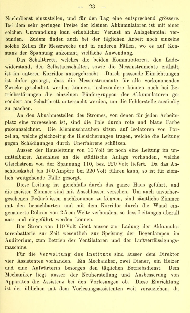 Nachtdienst einzustellen, und für den Tag eine entsprechend grössere. Bei dem sehr geringen Preise der kleinen Akkumulatoren ist mit einer solchen Umwandlung kein erheblicher Verlust an Anlagekapital ver- bunden. Zudem finden auch bei der täglichen Arbeit noch einzelne solche Zellen für Messzwecke und in anderen Fällen, wo es auf Kon- stanz der Spannung ankommt, vielfache Anwendung. Das Schaltbrett, welches die beiden Kommutatoren, den Lade- widerstand, den Selbstausschalter, sowie die Messinstrumente enthält, ist im unteren Korridor untergebracht. Durch passende Einrichtungen ist dafür gesorgt, dass die Messinstrumente für alle vorkommenden Zwecke geschaltet werden können; insbesondere können auch bei Be- triebsstörungen die einzelnen Fünfergruppen der Akkumulatoren ge- sondert am Schaltbrett untersucht werden, um die Fehlerstelle ausfindig zu machen. An den Abnahmestellen des Stromes, von denen für jeden Arbeits- platz eine vorgesehen ist, sind die Pole durch rote und blaue Farbe gekennzeichnet. Die Klemmschrauben sitzen auf Isolatoren von Por- zellan, welche gleichzeitig die Bleisicherungen tragen, welche die Leitung gegen Schädigungen durch Unerfahrene schützen. Ausser der Hausleitung von 10 Volt ist noch eine Leitung im un- mittelbaren Anschluss an die städtische Anlage vorhanden, welche Gleichstrom von der Spannung 110, bez. 220 Volt liefert. Da das An- schlusskabel bis 150 Ampere bei 220 Volt führen kann, so ist für ziem- lich weitgehende Fälle gesorgt. Diese Leitung ist gleichfalls durch das ganze Haus geführt, und die meisten Zimmer sind mit Anschlüssen versehen. Um auch unvorher- gesehenen Bedürfnissen nachkommen zu können, sind sämtliche Zimmer mit den benachbarten und mit dem Korridor durch die Wand ein- gemauerte Röhren von 2-5 cm Weite verbunden, so dass Leitungen überall aus- und eingeführt werden können. Der Strom von 110 Volt dient ausser zur Ladung der Akkumula- torenbatterie zur Zeit wesentlich zur Speisung der Bogenlampen im Auditorium, zum Betrieb der Ventilatoren und der Luftverflüssigungs- maschine. Für die Verwaltung des Instituts sind ausser dem Direktor vier Assistenten vorhanden. Ein Mechaniker, zwei Diener, ein Heizer und eine Aufwärterin besorgen den täglichen Betriebsdienst. Dem Mechaniker liegt ausser der Neuherstellung und Ausbesserung von Apparaten die Assistenz bei den Vorlesungen ob. Diese Einrichtung ist der üblichen mit dem Vorlesungsassistenten weit vorzuziehen, da