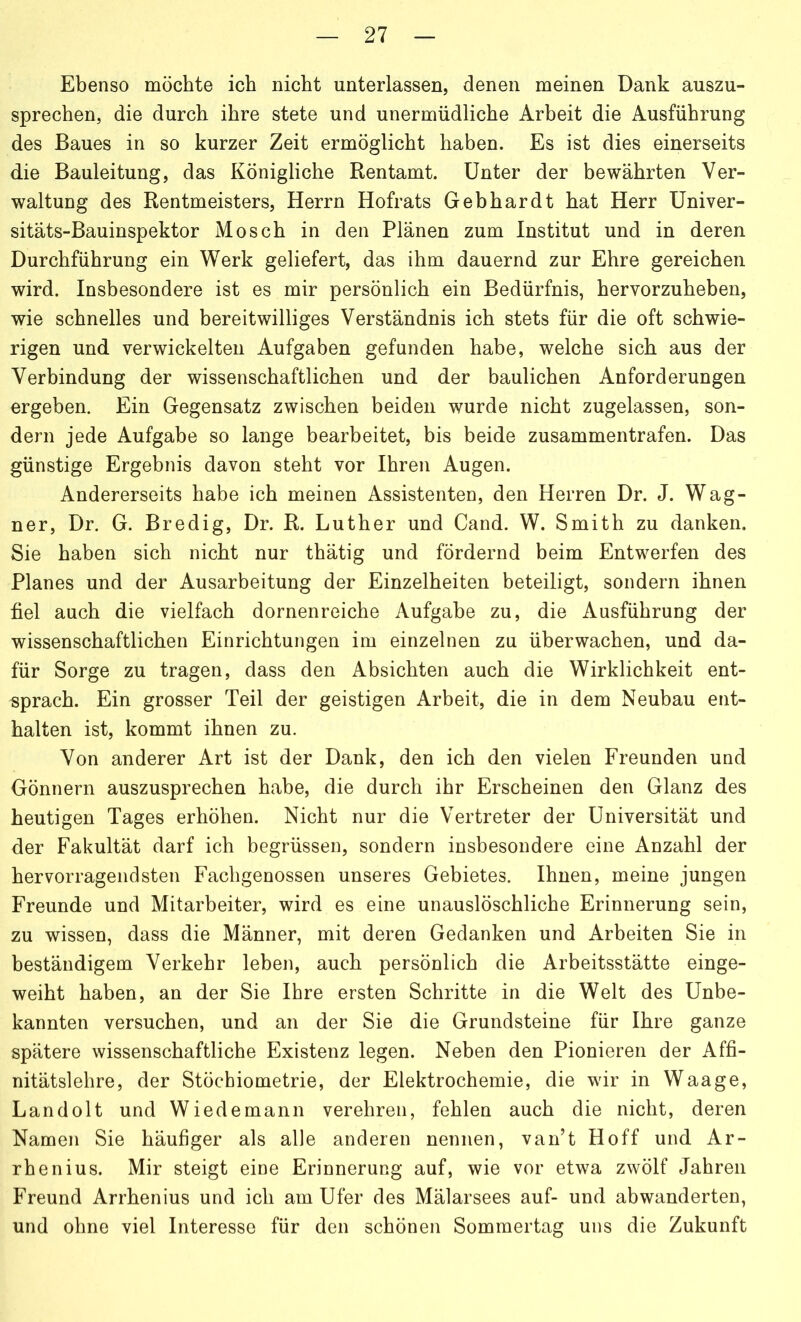 Ebenso möchte ich nicht unterlassen, denen meinen Dank auszu- sprechen, die durch ihre stete und unermüdliche Arbeit die Ausführung des Baues in so kurzer Zeit ermöglicht haben. Es ist dies einerseits die Bauleitung, das Königliche Rentamt. Unter der bewährten Ver- waltung des Rentmeisters, Herrn Hofrats Gebhardt hat Herr Univer- sitäts-Bauinspektor Mosch in den Plänen zum Institut und in deren Durchführung ein Werk geliefert, das ihm dauernd zur Ehre gereichen wird. Insbesondere ist es mir persönlich ein Bedürfnis, hervorzuheben, wie schnelles und bereitwilliges Verständnis ich stets für die oft schwie- rigen und verwickelten Aufgaben gefunden habe, welche sich aus der Verbindung der wissenschaftlichen und der baulichen Anforderungen ergeben. Ein Gegensatz zwischen beiden wurde nicht zugelassen, son- dern jede Aufgabe so lange bearbeitet, bis beide zusammentrafen. Das günstige Ergebnis davon steht vor Ihren Augen. Andererseits habe ich meinen Assistenten, den Herren Dr. J. Wag- ner, Dr. G. Bredig, Dr. R. Luther und Cand. W. Smith zu danken. Sie haben sich nicht nur thätig und fördernd beim Entwerfen des Planes und der Ausarbeitung der Einzelheiten beteiligt, sondern ihnen fiel auch die vielfach dornenreiche Aufgabe zu, die Ausführung der wissenschaftlichen Einrichtungen im einzelnen zu überwachen, und da- für Sorge zu tragen, dass den Absichten auch die Wirklichkeit ent- sprach. Ein grosser Teil der geistigen Arbeit, die in dem Neubau ent- halten ist, kommt ihnen zu. Von anderer Art ist der Dank, den ich den vielen Freunden und Gönnern auszusprechen habe, die durch ihr Erscheinen den Glanz des heutigen Tages erhöhen. Nicht nur die Vertreter der Universität und der Fakultät darf ich begrüssen, sondern insbesondere eine Anzahl der hervorragendsten Fachgenossen unseres Gebietes. Ihnen, meine jungen Freunde und Mitarbeiter, wird es eine unauslöschliche Erinnerung sein, zu wissen, dass die Männer, mit deren Gedanken und Arbeiten Sie in beständigem Verkehr leben, auch persönlich die Arbeitsstätte einge- weiht haben, an der Sie Ihre ersten Schritte in die Welt des Unbe- kannten versuchen, und an der Sie die Grundsteine für Ihre ganze spätere wissenschaftliche Existenz legen. Neben den Pionieren der Affi- nitätslehre, der Stöchiometrie, der Elektrochemie, die wir in Waage, Landolt und Wiedemann verehren, fehlen auch die nicht, deren Namen Sie häufiger als alle anderen nennen, van’t Hoff und Ar- rhenius. Mir steigt eine Erinnerung auf, wie vor etwa zwölf Jahren Freund Arrhenius und ich am Ufer des Mälarsees auf- und abwanderten, und ohne viel Interesse für den schönen Sommertag uns die Zukunft