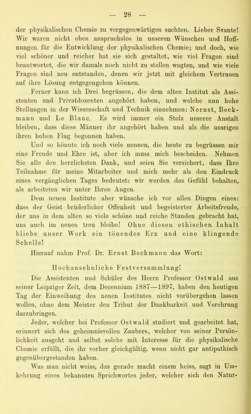 der physikalischen Chemie zu vergegenwärtigen suchten. Lieber Svante! Wir waren nicht eben anspruchslos in unseren Wünschen und Hoff- nungen für die Entwicklung der physikalischen Chemie; und doch, wie viel schöner und reicher hat sie sich gestaltet, wie viel Fragen sind beantwortet, die wir damals noch nicht zu stellen wagten, und wie viele Fragen sind neu entstanden, denen wir jetzt mit gleichem Vertrauen auf ihre Lösung entgegengehen können. Ferner kann ich Drei begrüssen, die dem alten Institut als Assi- stenten und Privatdozenten angehört haben, und welche nun hohe Stellungen in der Wissenschaft und Technik einnehmen: Nernst, Beck- mann und Le Blanc. Es wird immer ein Stolz unserer Anstalt bleiben, dass diese Männer ihr angehört haben und als die unsrigen ihren hohen Flug begonnen haben. Und so könnte ich noch viele nennen, die heute zu begrüssen mir eine Freude und Ehre ist, aber ich muss mich bescheiden. Nehmen Sie alle den herzlichsten Dank, und seien Sie versichert, dass Ihre Teilnahme für meine Mitarbeiter und mich mehr als den Eindruck eines vergänglichen Tages bedeutet: wir werden das Gefühl behalten, als arbeiteten wir unter Ihren Augen. Dem neuen Institute aber wünsche ich vor allen Dingen eines: dass der Geist brüderlicher Offenheit und begeisterter Arbeitsfreude, der uns in dem alten so viele schöne und reiche Stunden gebracht hat, uns auch im neuen treu bleibe! Ohne diesen ethischen Inhalt bliebe unser Werk ein tönendes Erz und eine klingende Schelle! Hierauf nahm Prof. Dr. Ernst Beckmann das Wort: Hochansehnliche Festversammlung! Die Assistenten und Schüler des Herrn Professor Ostwald aus seiner Leipziger Zeit, dem Decennium 1887—1897, haben den heutigen Tag der Einweihung des neuen Institutes nicht vorübergehen lassen wollen, ohne dem Meister den Tribut der Dankbarkeit und Verehrung darzubringen. Jeder, welcher bei Professor Ostwald studiert und gearbeitet hat, erinnert sich des geheimnisvollen Zaubers, welcher von seiner Persön- lichkeit ausgeht und selbst solche mit Interesse für die physikalische Chemie erfüllt, die ihr vorher gleichgültig, wenn nicht gar antipathisch gegenübergestanden haben. Was man nicht weiss, das gerade macht einem heiss, sagt in Um- kehrung eines bekannten Sprichwortes jeder, welcher sich den Natur-