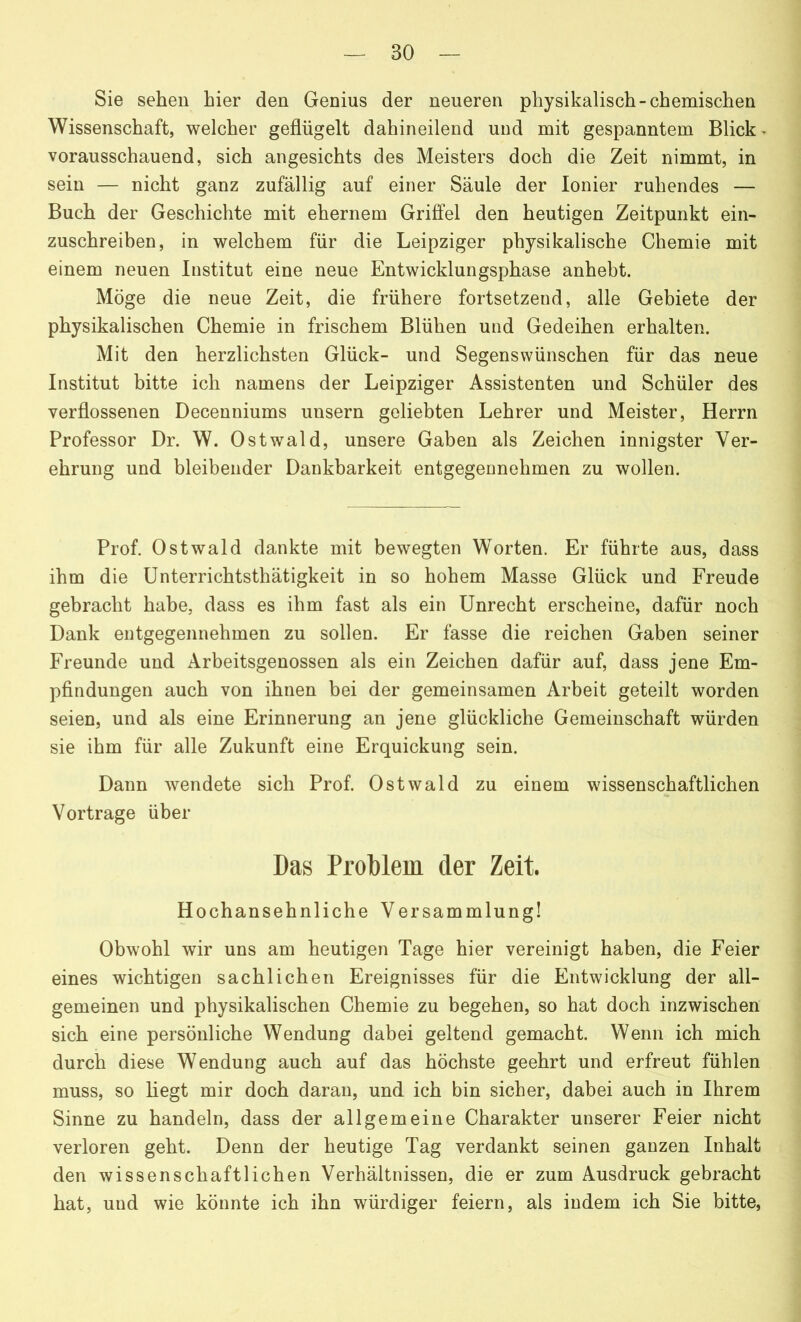 Sie sehen hier den Genius der neueren physikalisch-chemischen Wissenschaft, welcher geflügelt dahineilend und mit gespanntem Blick vorausschauend, sich angesichts des Meisters doch die Zeit nimmt, in sein — nicht ganz zufällig auf einer Säule der Ionier ruhendes — Buch der Geschichte mit ehernem Griffel den heutigen Zeitpunkt ein- zuschreiben, in welchem für die Leipziger physikalische Chemie mit einem neuen Institut eine neue Entwicklungsphase anhebt. Möge die neue Zeit, die frühere fortsetzend, alle Gebiete der physikalischen Chemie in frischem Blühen und Gedeihen erhalten. Mit den herzlichsten Glück- und Segenswünschen für das neue Institut bitte ich namens der Leipziger Assistenten und Schüler des verflossenen Decenniums unsern geliebten Lehrer und Meister, Herrn Professor Dr. W. Ostwald, unsere Gaben als Zeichen innigster Ver- ehrung und bleibender Dankbarkeit entgegennehmen zu wollen. Prof. Ostwald dankte mit bewegten Worten. Er führte aus, dass ihm die Unterrichtsthätigkeit in so hohem Masse Glück und Freude gebracht habe, dass es ihm fast als ein Unrecht erscheine, dafür noch Dank entgegennehmen zu sollen. Er fasse die reichen Gaben seiner Freunde und Arbeitsgenossen als ein Zeichen dafür auf, dass jene Em- pfindungen auch von ihnen bei der gemeinsamen Arbeit geteilt worden seien, und als eine Erinnerung an jene glückliche Gemeinschaft würden sie ihm für alle Zukunft eine Erquickung sein. Dann wendete sich Prof. Ostwald zu einem wissenschaftlichen Vortrage über Das Problem der Zeit. Hochansehnliche Versammlung! Obwohl wir uns am heutigen Tage hier vereinigt haben, die Feier eines wichtigen sachlichen Ereignisses für die Entwicklung der all- gemeinen und physikalischen Chemie zu begehen, so hat doch inzwischen sich eine persönliche Wendung dabei geltend gemacht. Wenn ich mich durch diese Wendung auch auf das höchste geehrt und erfreut fühlen muss, so liegt mir doch daran, und ich bin sicher, dabei auch in Ihrem Sinne zu handeln, dass der allgemeine Charakter unserer Feier nicht verloren geht. Denn der heutige Tag verdankt seinen ganzen Inhalt den wissenschaftlichen Verhältnissen, die er zum Ausdruck gebracht hat, und wie könnte ich ihn würdiger feiern, als indem ich Sie bitte,