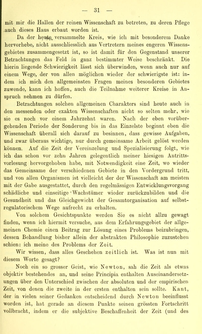 mit mir die Hallen der reinen Wissenschaft zu betreten, zu deren Pflege auch dieses Haus erbaut worden ist. Da der heuha versammelte Kreis, wie ich mit besonderem Danke hervorhebe, nicht ausschliesslich aus Vertretern meines engeren Wissens- gebietes zusammengesetzt ist, so ist damit für den Gegenstand unserer Betrachtungen das Feld in ganz bestimmter Weise beschränkt. Die hierin liegende Schwierigkeit lässt sich überwinden, wenn auch nur auf einem Wege, der von allen möglichen wieder der schwierigste ist: in- dem ich mich den allgemeinsten Fragen meines besonderen Gebietes zuwende, kann ich hoffen, auch die Teilnahme weiterer Kreise in An- spruch nehmen zu dürfen. Betrachtungen solchen allgemeinen Charakters sind heute auch in den messenden oder exakten Wissenschaften nicht so selten mehr, wie sie es noch vor einem Jahrzehnt waren. Nach der eben vorüber- gehenden Periode der Sonderung bis in das Einzelste beginnt eben die Wissenschaft überall sich darauf zu besinnen, dass gewisse Aufgaben, und zwar überaus wichtige, nur durch gemeinsame Arbeit gelöst werden können. Auf die Zeit der Vereinzelung und Spezialisierung folgt, wie ich das schon vor zehn Jahren gelegentlich meiner hiesigen Antritts- vorlesung hervorgehoben habe, mit Notwendigkeit eine Zeit, wo wieder das Gemeinsame der verschiedenen Gebiete in den Vordergrund tritt, und von allen Organismen ist vielleicht der der Wissenschaft am meisten mit der Gabe ausgestattet, durch den regelmässigen Entwicklungsvorgang i schädliche und einseitige ‘Wachstümer wieder zurückzubilden und die Gesundheit und das Gleichgewicht der Gesamtorganisation auf selbst- ; regulatorischem Wege aufrecht zu erhalten. Von solchem Gesichtspunkte werden Sie es nicht allzu gewagt finden, wenn ich hiermit versuche, aus dem Erfahrungsgebiet der allge- meinen Chemie einen Beitrag zur Lösung eines Problems beizubringen, dessen Behandlung bisher allein der abstrakten Philosophie zuzustehen schien: ich meine des Problems der Zeit. WTir wissen, dass alles Geschehen zeitlich ist. Was ist nun mit diesem Worte gesagt? Noch ein so grosser Geist, wie Newton, sah die Zeit als etwas objektiv bestehendes an, und seine Principia enthalten Auseinandersetz- ungen über den Unterschied zwischen der absoluten und der empirischen Zeit, von denen die zweite in der ersten enthalten sein sollte. Kant, der in vielen seiner Gedanken entscheidend durch Newton beeinflusst worden ist, hat gerade an diesem Punkte seinen grössten Fortschritt vollbracht, indem er die subjektive Beschaffenheit der Zeit (und des