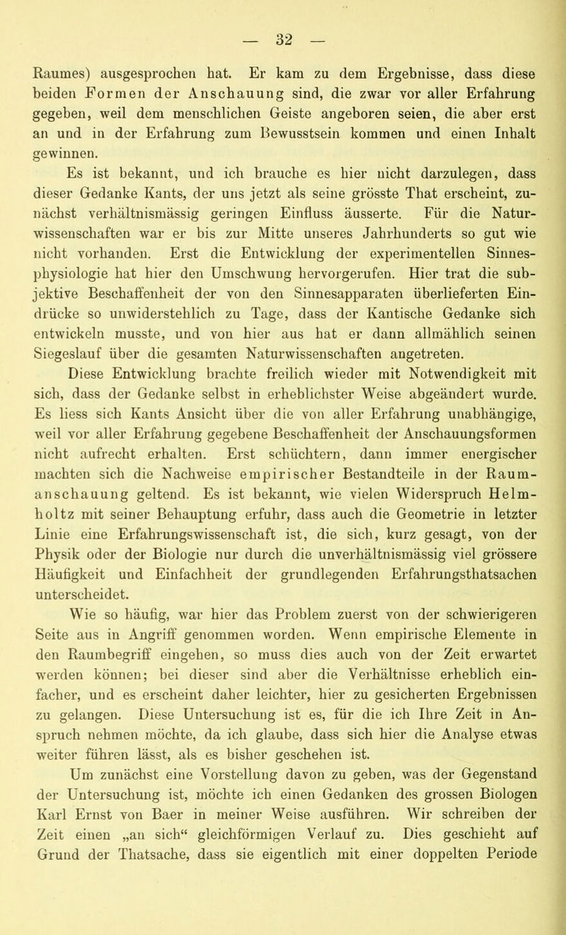 Raumes) ausgesprochen hat. Er kam zu dem Ergebnisse, dass diese beiden Formen der Anschauung sind, die zwar vor aller Erfahrung gegeben, weil dem menschlichen Geiste angeboren seien, die aber erst an und in der Erfahrung zum Bewusstsein kommen und einen Inhalt gewinnen. Es ist bekannt, und ich brauche es hier nicht darzulegen, dass dieser Gedanke Kants, der uns jetzt als seine grösste That erscheint, zu- nächst verhältnismässig geringen Einfluss äusserte. Für die Natur- wissenschaften war er bis zur Mitte unseres Jahrhunderts so gut wie nicht vorhanden. Erst die Entwicklung der experimentellen Sinnes- physiologie hat hier den Umschwung hervorgerufen. Hier trat die sub- jektive Beschaffenheit der von den Sinnesapparaten überlieferten Ein- drücke so unwiderstehlich zu Tage, dass der Kantische Gedanke sich entwickeln musste, und von hier aus hat er dann allmählich seinen Siegeslauf über die gesamten Naturwissenschaften angetreten. Diese Entwicklung brachte freilich wieder mit Notwendigkeit mit sich, dass der Gedanke selbst in erheblichster Weise abgeändert wurde. Es liess sich Kants Ansicht über die von aller Erfahrung unabhängige, weil vor aller Erfahrung gegebene Beschaffenheit der Anschauungsformen nicht aufrecht erhalten. Erst schüchtern, dann immer energischer machten sich die Nachweise empirischer Bestandteile in der Raum- anschauung geltend. Es ist bekannt, wie vielen Widerspruch Helm- liol tz mit seiner Behauptung erfuhr, dass auch die Geometrie in letzter Linie eine Erfahrungswissenschaft ist, die sich, kurz gesagt, von der Physik oder der Biologie nur durch die unverhältnismässig viel grössere Häufigkeit und Einfachheit der grundlegenden Erfahrungsthatsachen unterscheidet. Wie so häufig, war hier das Problem zuerst von der schwierigeren Seite aus in Angriff genommen worden. Wenn empirische Elemente in den Raumbegriff eingehen, so muss dies auch von der Zeit erwartet werden können; bei dieser sind aber die Verhältnisse erheblich ein- facher, und es erscheint daher leichter, hier zu gesicherten Ergebnissen zu gelangen. Diese Untersuchung ist es, für die ich Ihre Zeit in An- spruch nehmen möchte, da ich glaube, dass sich hier die Analyse etwas weiter führen lässt, als es bisher geschehen ist. Um zunächst eine Vorstellung davon zu geben, was der Gegenstand der Untersuchung ist, möchte ich einen Gedanken des grossen Biologen Karl Ernst von Baer in meiner Weise ausführen. Wir schreiben der Zeit einen „an sich“ gleichförmigen Verlauf zu. Dies geschieht auf Grund der Thatsache, dass sie eigentlich mit einer doppelten Periode