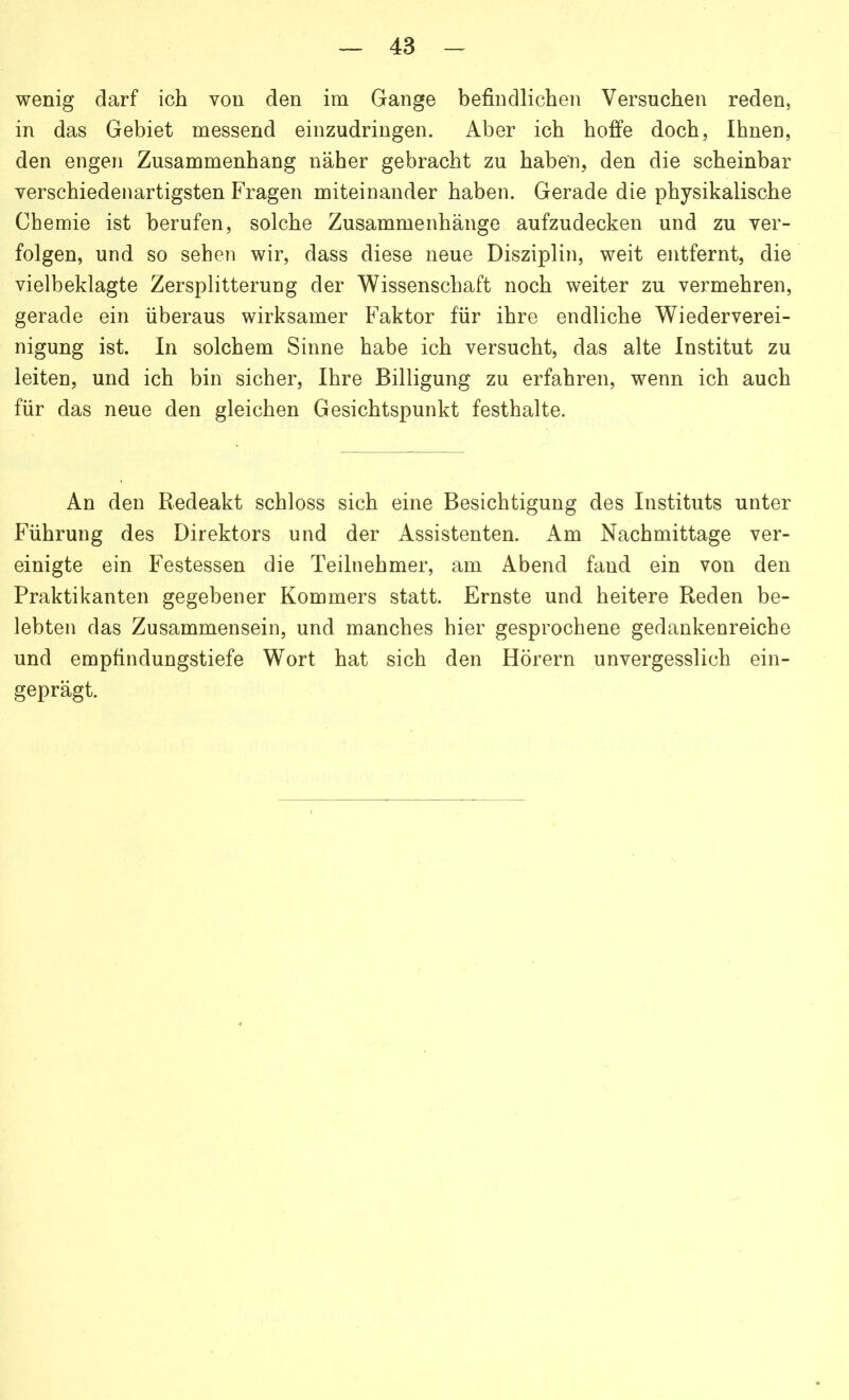 wenig darf ich von den im Gange befindlichen Versuchen reden, in das Gebiet messend einzudringen. Aber ich hoffe doch, Ihnen, den engen Zusammenhang näher gebracht zu haben, den die scheinbar verschiedenartigsten Fragen miteinander haben. Gerade die physikalische Chemie ist berufen, solche Zusammenhänge aufzudecken und zu ver- folgen, und so sehen wir, dass diese neue Disziplin, weit entfernt, die vielbeklagte Zersplitterung der Wissenschaft noch weiter zu vermehren, gerade ein überaus wirksamer Faktor für ihre endliche Wiederverei- nigung ist. In solchem Sinne habe ich versucht, das alte Institut zu leiten, und ich bin sicher, Ihre Billigung zu erfahren, wenn ich auch für das neue den gleichen Gesichtspunkt festhalte. An den Redeakt schloss sich eine Besichtigung des Instituts unter Führung des Direktors und der Assistenten. Am Nachmittage ver- einigte ein Festessen die Teilnehmer, am Abend fand ein von den Praktikanten gegebener Kommers statt. Ernste und heitere Reden be- lebten das Zusammensein, und manches hier gesprochene gedankenreiche und empfindungstiefe Wort hat sich den Hörern unvergesslich ein- geprägt.