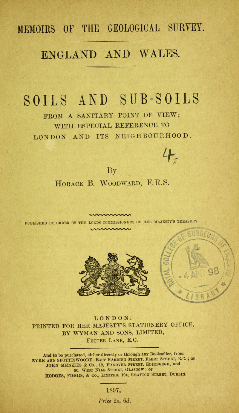 ENGLAND AND WALES. SOILS AND SUB-SOILS FROM A SANITARY POINT OF VIEW; WITH ESPECIAL REFERENCE TO LONDON AND ITS NEIGHBOURHOOD. % By Horace B. Woodward, F.B.S. LONDON: PRINTED FOR HER MAJESTY’S STATIONERY OFFICE, BY WYMAN AND SONS, LIMITED, Fetter Lane, E.C. And to b3 purchased, either directly or through any Bookseller, from EYRE and SPOTTIS WOODE, East Harding Street, Fleet Street, E.O.; or JOHN MENZIES & CO., 12, HANOVER STREET, EDINBURGH, and 90. West Nile Street, Glasgow ; or HODGES, FIGGIS, & Co., Limited, 104, Grafton Street, Dublin. 1897.