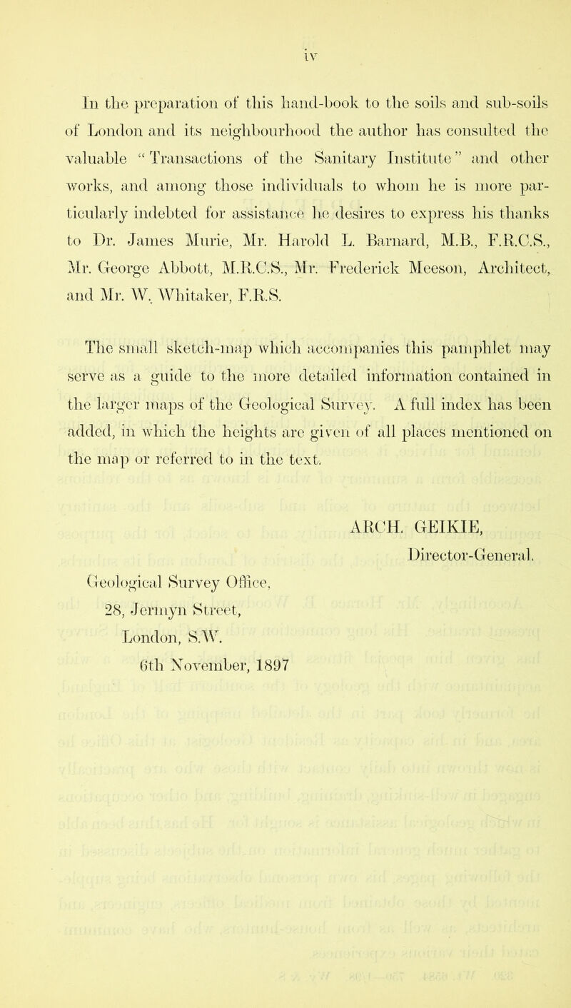 In the preparation of this hand-book to the soils and sub-soils of London and its neighbourhood the author has consulted the valuable “ Transactions of the Sanitary Institute ” and other works, and among those individuals to whom he is more par- ticularly indebted for assistance he desires to express his thanks to Dr. James Murie, Mr. Harold L. Barnard, M.B., F.R.C.S., Mr. George Abbott, M.R.C.S., Mr. Frederick Meeson, Architect, and Mr. W.. Whitaker, F.R.S. The small sketch-map which accompanies this pamphlet may serve as a guide to the more detailed information contained in the larger maps of the Geological Survey. A full index has been added, in which the heights are given of all places mentioned on the map or referred to in the text. Geological Survey Office, 28, Jermyn Street, London, S.W. 6th November, 1897 ARCH. GEIKIE, Director-General.