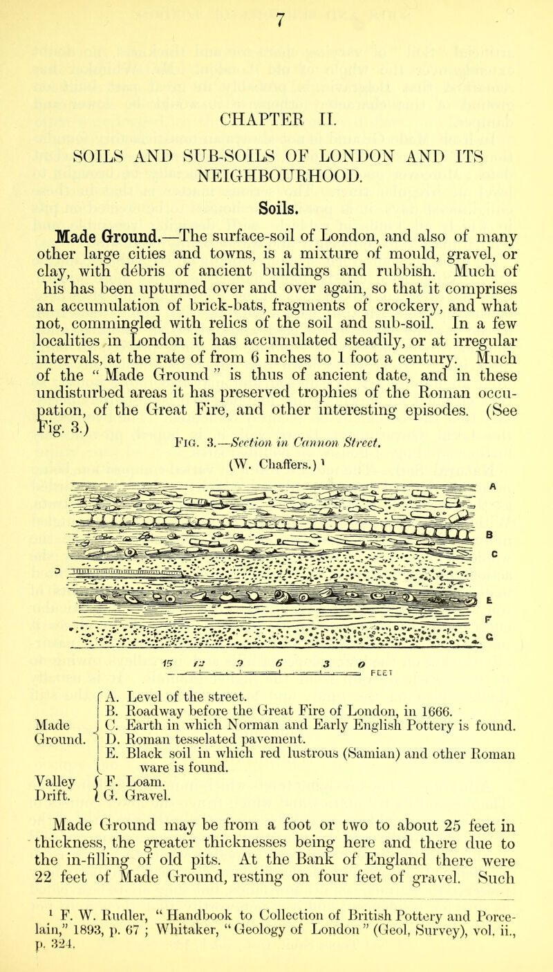 CHAPTER IT. SOILS AND SUB-SOILS OF LONDON AND ITS NEIGHBOURHOOD. Soils. Made Ground.—The surface-soil of London, and also of many other large cities and towns, is a mixture of mould, gravel, or clay, with debris of ancient buildings and rubbish. Much of bis has been upturned over and over again, so that it comprises an accumulation of brick-bats, fragments of crockery, and what not, commingled with relics of the soil and sub-soil. In a few localities in London it has accumulated steadily, or at irregular intervals, at the rate of from 6 inches to 1 foot a century. Much of the “ Made Ground ” is thus of ancient date, and in these undisturbed areas it has preserved trophies of the Roman occu- pation, of the Great Fire, and other interesting episodes. (See tig-3.) Fig. 3.—Section in Cannon Street. (W. Chaffers.)1 15 iJ .9 6' 3 0 - ■ - . ■—,1 ■—■—FEET f A. Level of the street. | B. Roadway before the Great Fire of London, in 1666. Made I C. Earth in which Norman and Early English Pottery is found. Ground. 1 D. Roman tesselated pavement. | E. Black soil in which red lustrous (Samian) and other Roman ( ware is found. Valley ( F. Loam. Drift. 1 G. Gravel. Made Ground may be from a foot or two to about 25 feet in thickness, the greater thicknesses being here and there due to the in-filling of old pits. At the Bank of England there were 22 feet of Made Ground, resting on four feet of gravel. Such 1 F. W. Rudler, “ Handbook to Collection of British Pottery and Porce- lain,” 1893, p. 67 ; Whitaker, “ Geology of London ” (Geol, Survey), vol. ii., p. 324.