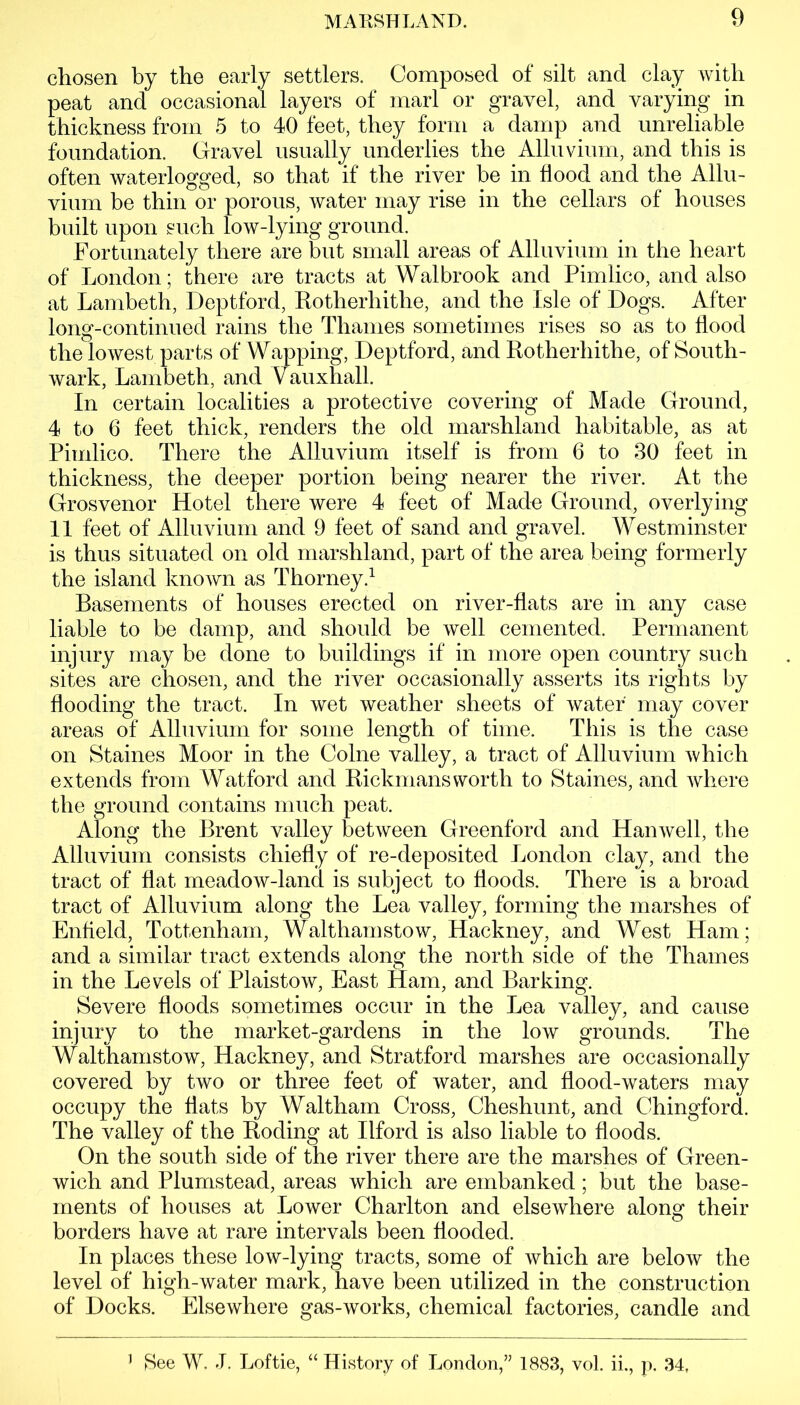 chosen by the early settlers. Composed of silt and clay with peat and occasional layers of marl or gravel, and varying in thickness from 5 to 40 feet, they form a damp and unreliable foundation. Gravel usually underlies the Alluvium, and this is often waterlogged, so that if the river be in flood and the Allu- vium be thin or porous, water may rise in the cellars of houses built upon such low-lying ground. Fortunately there are but small areas of Alluvium in the heart of London; there are tracts at Walbrook and Pimlico, and also at Lambeth, Deptford, Rotherhithe, and the Isle of Dogs. After long-continued rains the Thames sometimes rises so as to flood the lowest parts of Wapping, Deptford, and Rotherhithe, of South- wark, Lambeth, and Vauxhall. In certain localities a protective covering of Made Ground, 4 to 6 feet thick, renders the old marshland habitable, as at Pimlico. There the Alluvium itself is from 6 to 30 feet in thickness, the deeper portion being nearer the river. At the Grosvenor Hotel there were 4 feet of Made Ground, overlying 11 feet of Alluvium and 9 feet of sand and gravel. Westminster is thus situated on old marshland, part of the area being formerly the island known as Thorney.1 Basements of houses erected on river-flats are in any case liable to be damp, and should be well cemented. Permanent injury may be done to buildings if in more open country such sites are chosen, and the river occasionally asserts its rights by flooding the tract. In wet weather sheets of water may cover areas of Alluvium for some length of time. This is the case on Staines Moor in the Colne valley, a tract of Alluvium which extends from Watford and Rickmans worth to Staines, and where the ground contains much peat. Along the Brent valley between Greenford and Hanwell, the Alluvium consists chiefly of re-deposited London clay, and the tract of flat meadow-land is subject to floods. There is a broad tract of Alluvium along the Lea valley, forming the marshes of Enfield, Tottenham, Walthamstow, Hackney, and West Ham; and a similar tract extends along the north side of the Thames in the Levels of Plaistow, East Ham, and Barking. Severe floods sometimes occur in the Lea valley, and cause injury to the market-gardens in the low grounds. The Walthamstow, Hackney, and Stratford marshes are occasionally covered by two or three feet of water, and flood-waters may occupy the flats by Waltham Cross, Cheshunt, and Chingford. The valley of the Roding at Ilford is also liable to floods. On the south side of the river there are the marshes of Green- wich and Plumstead, areas which are embanked; but the base- ments of houses at Lower Charlton and elsewhere along their borders have at rare intervals been flooded. In places these low-lying tracts, some of which are below the level of high-water mark, have been utilized in the construction of Docks. Elsewhere gas-works, chemical factories, candle and ] $ee W. J. Loftie, “ History of London,” 1883, vol. ii., p. 34,